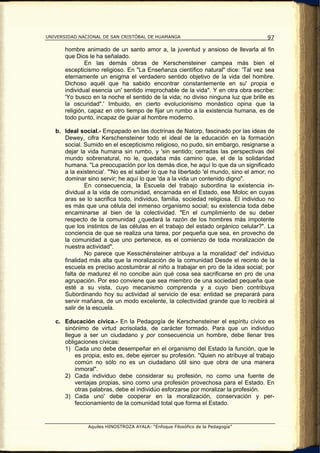 UNIVERSIDAD NACIONAL DE SAN CRISTÓBAL DE HUAMANGA                                    97

       hombre animado de un santo amor a, la juventud y ansioso de llevarla al fin
       que Dios le ha señalado.
               En las demás obras de Kerschensteiner campea más bien el
       escepticismo religioso. En "La Enseñanza científico natural" dice: 'Tal vez sea
       eternamente un enigma el verdadero sentido objetivo de la vida del hombre.
       Dichoso aquél que ha sabido encontrar constantemente en su' propia e
       individual esencia un' sentido irreprochable de la vida". Y en otra obra escribe:
       'Yo busco en la noche el sentido de la vida; no diviso ninguna luz que brille es
       la oscuridad".' Imbuido, en cierto evolucionismo monástico opina que la
       religión, capaz en otro tiempo de fijar un rumbo a la existencia humana, es de
       todo punto, incapaz de guiar al hombre moderno.

   b. Ideal social.- Empapado en las doctrinas de Natorp, fascinado por las ideas de
      Dewey, cifra Kerschensteiner todo el ideal de la educación en la formación
      social. Sumido en el escepticismo religioso, no pudo, sin embargo, resignarse a
      dejar la vida humana sin rumbo, y 'sin sentido; cerradas las perspectivas del
      mundo sobrenatural, no le, quedaba más camino que, el de la solidaridad
      humana. "La preocupación por los demás dice, he aquí lo que da un significado
      a la existencia'. "'No es el saber lo que ha libertado 'el mundo, sino el amor; no
      dominar sino servir; he aquí lo que 'da a la vida un contenido digno".
              En consecuencia, la Escuela del trabajo subordina la existencia in-
      dividual a la vida de comunidad, encarnada en el Estado, ese Moloc en cuyas
      aras se lo sacrifica todo, individuo, familia, sociedad religiosa. El individuo no
      es más que una célula del inmenso organismo social; su existencia toda debe
      encaminarse al bien de la colectividad. "En el cumplimiento de su deber
      respecto de la comunidad ¿quedará la razón de los hombres más impotente
      que los instintos de las células en el trabajo del estado orgánico celular?". La
      conciencia de que se realiza una tarea, por pequeña que sea, en provecho de
      la comunidad a que uno pertenece, es el comienzo de toda moralización de
      nuestra actividad".
              No parece que Kesschénsteiner atribuya a la moralidad' del' individuo
      finalidad más alta que la moralización de la comunidad Desde el recinto de la
      escuela es preciso acostumbrar al niño a trabajar en pro de la idea social; por
      falta de madurez él no concibe aún qué cosa sea sacrificarse en pro de una
      agrupación. Por eso conviene que sea miembro de una sociedad pequeña que
      esté a su vista, cuyo mecanismo comprenda y a cuyo bien contribuya
      Subordinando hoy su actividad al servicio de esa: entidad se preparará para
      servir mañana, de un modo excelente, la colectividad grande que lo recibirá al
      salir de la escuela.

   c. Educación cívica.- En la Pedagogía de Kerschensteiner el espíritu cívico es
      sinónimo de virtud acrisolada, de carácter formado. Para que un individuo
      llegue a ser un ciudadano y por consecuencia un hombre, debe llenar tres
      obligaciones cívicas:
      1) Cada uno debe desempeñar en el organismo del Estado la función, que le
          es propia, esto es, debe ejercer su profesión. "Quien no atribuye al trabajo
          común no sólo no es un ciudadano útil sino que obra de una manera
          inmoral".
      2) Cada individuo debe considerar su profesión, no como una fuente de
          ventajas propias, sino como una profesión provechosa para el Estado. En
          otras palabras, debe el individúo esforzarse por moralizar la profesión.
      3) Cada uno' debe cooperar en la moralización, conservación y per-
          feccionamiento de la comunidad total que forma el Estado.


               Aquiles HINOSTROZA AYALA: “Enfoque Filosófico de la Pedagogía”
 