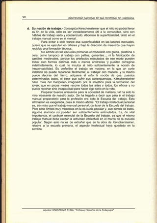 98                                    UNIVERSIDAD NACIONAL DE SAN CRISTÓBAL DE HUAMANGA




     d. Su noción de trabajo.- Conceptúa Kerschensteiner que el niño no podrá llenar
        su fin en la vida, esto es ser verdaderamente útil a la comunidad, sino con
        hábitos de trabajo serio y concienzudo. Aborrece la superficialidad, tanto en el
        trabajo manual como en el mental.
                Para evitar a todo trance esa superficialidad en las labores manuales,
        quiere que se ejecuten en talleres y bajo la dirección de maestros que hayan
        recibido una formación técnica.
                No admite en las escuelas primarias el modelado con greda, plastilina o
        cera, como tampoco el trabajo con palitos, guisantes..., ni la fabricación de
        castillos medievales, porque los artefactos ejecutados de ese modo pueden
        tomar cien formas distintas más o menos arbitrarias 'y pueden corregirse
        indefinidamente, lo cual no inculca al niño suficientemente la noción de
        'responsabilidad. Es preferible el trabajo en madera, en la que un corte
        indebido no puede repararse fácilmente; al trabajar con madera, y lo mismo
        puede decirse del hierro, adquiere el niño la noción de que, puestos
        determinados actos, él tiene que sufrir sus consecuencias. Kerschensteiner
        hace mola del mariposeo imaginado por el soviético para la formación del
        joven, que en pocos meses recorre todas las artes y todos, los oficios y no
        puede reportar sino incapacidad para hacer algo serio en la vida.
                Preparar buenos artesanos para la sociedad de mañana, tal ha sido la
        mira incesante de nuestro autor. Se ha llegado a decir que para él el trabajo
        manual preparatorio para la profesión era toda la Escuela del trabajo. Esta
        afirmación es exagerada, pues él mismo afirma: "El trabajo intelectual personal
        es, aún más que el trabajo manual personal, carácter de la Escuela del trabajo.
        Pero tiene límites muy modestos en la es-cuela popular y, aun dentro de éstos,
        algunos alumnos no pueden ser suficientemente estimulados. Es, de vital
        importancia, el carácter esencial de la Escuela del trabajo, ya que el mismo
        trabajo manual debe excitar la actividad intelectual en el marco de la escuela
        popular. Según esto no es de extrañar que en la obra de Kerschensteiner,
        relativa a la escuela primaria, el aspecto intelectual haya quedado en la
        sombra.




                 Aquiles HINOSTROZA AYALA: “Enfoque Filosófico de la Pedagogía”
 