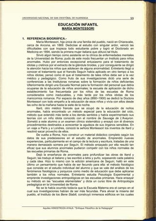 UNIVERSIDAD NACIONAL DE SAN CRISTÓBAL DE HUAMANGA                                        99

                              EDUCACIÓN INFANTIL
                                 MARÍA MONTESSORI


1. REFERENCIA BIOGRÁFICA.-
            María Montessori, hija única de una familia del pueblo, nació en Chiaravalie,
   cerca de Ancona, en 1869. Dedicóse al estudio con singular ardor, venció las
   dificultades con que tropieza todo estudiante pobre y logró el Doctorado en
   Medicina en 1894, siendo la primera mujer italiana que obtuvo tal título.
            Sirvió algún tiempo como asistente en la clínica de enfermedades mentales
   de la Universidad de Roma; pudo de este modo frecuentar un Instituto para niños
   anormales. Hubo por entonces excepcional entusiasmo para el tratamiento de
   idiotas y cretinos por el extracto de la glándula tiroides, y por consiguiente se dirigió
   la atención hacia los niños que adolecen de alguna anormalidad. Entretanto llegó a
   conocer el tratamiento que el francés Seguín había aplicado en otro tiempo a los
   niños idiotas; pensó como él que el tratamiento de tales niños debe ser a la vez
   médico y pedagógico. Como fruto de sus investigaciones dictó una serie de
   conferencias a las Institutoras romanas sobre la formación de niños deficientes
   Ulteriormente dirigió una Escuela Normal para la formación del personal que debía
   ocuparse de la educación de niños anormales; la escuela de aplicación de dicho
   establecimiento fue frecuentada por los niños de las escuelas de Roma
   considerados como ineducables, y más tarde por los niños idiotas de los
   manicomios romanos. Por espacio de diez años (l890~1900) se dedicó la Doctora
   Montessori con todo empeño a la educación de esos niños y vivía con ellos desde
   las ocho de la mañana hasta la siete de la noche.
            Itard, otro médico francés que se ocupó de la educación de noños
   anormales, había encontrado un método especial para la educación del oído,
   método que extendió más tarde a los demás sentidos y había experimentado sus
   teorías con un niño idiota conocido con el nombre de Sauvage de L'Aveyron.
   Sometió a este alumno a un examen clínico sistemático y ensayó con él diversos
   procedimientos destinados a acrecentar la agudeza de sus órganos sensibles. En
   un viaje a París y a Londres, conoció la señora Montessori los inventos de Itard y
   resolvió sacar provecho de ellos.
            De vuelta a Roma, hizo construir un material didáctico completo según los
   datos de sus predecesores en el estudio de anormales. Emprendió nuevas
   experiencias, particularmente en el campo de la lectura y escritura, tratadas de una
   manera demasiado somera por Seguín. El método ensayado por ella resultó tan
   eficaz que sus alumnos anormales pudieron competir con los niños normales de
   las escuelas primarias de Roma.
            Dejó la enseñanza de anormales para profundizar las obras de Itand y
   Seguin; las tradujo al italiano y las escribió a letra y puño, sopesando cada palabra
   y cada idea. Hizo lo mismo con la edición americana de Seguin; halló en este
   último un pensamiento que había de ser fecundo para ella: el método fisiológico
   que consiste en el estudio individual del alumno y que se vale del análisis de los
   fenómenos fisiológicos y psíquicos como medio de educación que debe aplicarse
   también a los niños normales. Entretanto estudia Psicología Experimental y
   emprende investigaciones antropológicas en las escuelas primarias. Hace ensayar
   su método en las “escuelas elementales” y dicta un curso libre de Antropología
   pedagógica en la Universidad de Roma.
            No se le había ocurrido todavía que la Escuela Materna era el campo en el
   cual sus investigaciones habían de ser más fecundas. Para aliviar la miseria del
   pueblo, el Instituto de los Bene Stabili, construyó inmensos edificios en los cuales



                 Aquiles HINOSTROZA AYALA: “Enfoque Filosófico de la Pedagogía”
 