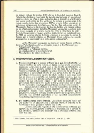 100                                       UNIVERSIDAD NACIONAL DE SAN CRISTÓBAL DE HUAMANGA


       se alojaron millares de familias. El Director de la Sociedad, Ingeniero Eduardo
       Tálamo, tuvo la idea de reunir cada día durante algunas horas, en una sala del
       caserón, a todos los niños de tres a siete años, bajo la dirección de una Directora
       que viviera en el edificio. La Dra. Montessori fue invitada a hacerse cargo de la
       nueva escuela. Abrióse ésta en enero de 1907 en el barrio de San Lorenzo, en un
       edificio que abrigaba cosa de mil personas. “La Sra. Olga Lodi, amiga común de
       Montessori y Talamo, le dio el nombre de Casa de Bambini. Una maestra cuidaba
       de los niños bajo la dirección de la Dra. Montessori. La segunda escuela se abrió
       tres meses después en el mismo barrio. En 1908, la Umanitaria de Milán -
       Sociedad librepensadora- inauguró una Casa de Bambini en sus ciudades obreras.
       En 1909 los cantones italianos de Suiza empezaron a reemplazar los dones de
       Froebel por el material didáctico de Montessori. Desde entonces ha seguido
       propagándose el sistema sobre todo en los países anglosajones 30 .

             La Dra. Montessori ha expuesto su sistema en cursos dictados en Roma,
       Londres, París, Barcelona, etc. Las principales obras de la Dra. Montessori son:
       - Antropología Pedagógica.
       - El Método de la Pedagogía científica.
       - La autoeducación en la Escuela elemental.
       - Manual práctico del Método Montessori.


2. FUNDAMENTOS DEL SISTEMA MONTESSORI.-

       a. Desconocimiento por la escuela ordinaria de lo que necesita el niño.- La
          higiene infantil es de fecha reciente, en época no muy remota se cometían
          capaces de comprometer la salud, y aun la vida del niño. La mortalidad no se
          consideraba como el problema central de la vida física de la infancia. La
          higiene ha mejorado, pero subsiste una grave deficiencia: no se atiende al
          desarrollo de la personalidad del niño. En unas partes el alma del niño queda
          oprimida por el inconsciente egoísmo del adulto; en otras el cariño ciego es el
          que se opone a su desarrollo; con nuestros cuidados excesivos, que nos
          mueven a hacerlo todo por el pequeñuelo, lavarle, vestirle etc., impedimos el
          ejercicio de sus actividades propias y por tanto la expansión de su
          personalidad. Al niño se le debe ayudar a obrar y a expresarse, pero el adulto
          no debe nunca obrar en su lugar, Sino cuando sea absolutamente necesario.
                  Después de haber estorbado el desarrollo físico del niño eximiéndole de
          todo, impedimos su desarrollo mental, saciándole de alimento intelectual;
          pretendemos modelar según nuestras ideas y no advertimos que le
          perjudicamos. En cuanto se le deja expedito el camino de la expansión, el niño
          demuestra una actividad sorprendente y una capacidad verdaderamente
          maravillosa para perfeccionar sus actos.

       b. Dos modificaciones imprescindibles.- Los cuidados del adulto han de ser
          una ayuda y no un obstáculo para la actividad infantil; el ambiente ha de
          modificarse de modo que sea un incitante para el niño.
                 La misión del adulto respecto al niño es remover los obstáculos que
          oponen a su desarrollo, ponerlo en condiciones favorables para el ejercicio de
          sus actividades, facilitando una expansión libre y armoniosa conforme a las
          leyes de la vida.

30
     MONTESSORI, María. Ideas Generales sobre mi Método. Edit. Losada. Bs. As. - 1965



                    Aquiles HINOSTROZA AYALA: “Enfoque Filosófico de la Pedagogía”
 