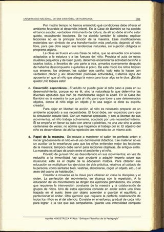 UNIVERSIDAD NACIONAL DE SAN CRISTÓBAL DE HUAMANGA                                   101

               Por mucho tiempo no hemos entendido qué condiciones debe ofrecer el
       ambiente favorable al desarrollo infantil. En la Casa de Bambini se ha abolido
       el banco escolar, verdadero instrumento de tortura; de allí no debe el niño estar
       quieto, escuchando lecciones. Se ha abolido también la cátedra; explicar
       lecciones no es la principal función de la maestra. Esas modificaciones
       materiales son símbolo de una transformación más profunda; dejando al niño
       libre, para que obre según sus tendencias naturales, sin sujeción obligada ni
       programa alguno.
               La clase se trueca en una Casa de niños, que se amuebla con enseres
       adaptados a la estatura y a las fuerzas del niño. Provista el aula de estos
       muebles pequeños y de buen gusto, debemos encaminar la actividad del niño a
       usarlos todos, a llevarlos de una parte a otra, armarlos nuevamente después
       de haberlos descompuesto a quitarles el polvo. De este modo los niños limpian
       sus enseres, los ordenan, los cuidan con cariño: todo esto lo hacen con
       verdadero placer y así desarrollan preciosas actividades, Estamos lejos del
       aposento en que al niño que alarga la mano para tocar algo se le dice: ¡Estáte
       quieto! ¡No toques esto!

   c. Desarrollo espontáneo.- El adulto no puede guiar al niño paso a paso en su
      desenvolvimiento, porque no es él, sino la naturaleza la que determina las
      diversas aptitudes que han de manifestarse según la edad. En la Casa dei
      Bambini es la maestra la que guía al niño para que tome y use determinados
      objetos, donde el niño elige un objeto y lo usa según le dicte su espíritu
      creador.
              Para dejar en libertad de acción, al niño es necesario preparar en un
      ambiente adaptado a sus necesidades. El local debe, ser espacioso para que
      la circulación resulte fácil. Con un material apropiado, y con la libertad de sus
      movimientos, el niño trabaja activamente, acuciado por una necesidad interna.
      Él se empeña en llenar su cubo con arena o piedritas, no una vez sino a veces
      centenares de veces; no admite que hagamos el trabajo por él. El objetivo del
      niño es desarrollarse; de ahí la repetición tan reiterada de un mismo acto.

   d. Papel de la maestra.- Se reduce a mantener el salón en perfecto orden e
      iniciar gradualmente al niño en el uso del material didáctico. Ese material: no es
      un auxiliar de la enseñanza para que los niños entiendan mejor las lecciones
      de la maestra; tampoco debe servir para lecciones objetivas, de antiguo estilo.
      La maestra es el lazo de unión entre el ambiente y el niño.
               Privado de guía el niño es desordenado en sus movimientos; en vez de
      reducirlo a la inmovilidad hay que ayudarle a adquirir imperio sobre sus
      músculos; éste es el objeto de la educación motora. Para obtener esa
      educación se multiplican los ejercicios de vida práctica, relativos al cuidado de
      la persona, como sentarse bien, vestirse, abotonarse, coger un objeto, etc., o al
      aseo del cuarto de habitación. '
               Enseñar a moverse es la clave para obtener en clase la disciplina y el
      orden. La perfección del movimiento, se alcanza con la repetición. A la
      educación de los movimientos se dirigen los ejercicios gimnásticos, los únicos
      que requieren la intervención constante de la maestra y la colaboración de
      grupos de niños. Uno de estos ejercicios consiste en andar sobre una línea
      trazada en el suelo; tiene por objeto aprender a guardar el equilibrio, y
      perfeccionar el andar. Otro ejercicio que requiere la perfecta colaboración de
      todos los niños es el del silencio. Consiste en el esfuerzo gradual de cada niño
      para lograr, a la vez que sus compañeros, guarde una inmovilidad completa




               Aquiles HINOSTROZA AYALA: “Enfoque Filosófico de la Pedagogía”
 