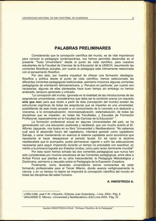 UNIVERSIDAD NACIONAL DE SAN CRISTÓBAL DE HUAMANGA                                        3




                             PALABRAS PRELIMINARES
         Considerando que la concepción científica del mundo, es de vital importancia
para conocer la pedagogía contemporánea, nos hemos permitido desarrollar en el
presente “Texto Universitario” desde el punto de vista científico, para nuestros
estudiantes de la Facultad de Ciencias de la Educación de la UNSCH, resumiendo las
corrientes filosóficas actuales, por cuanto la pedagogía está íntimamente relacionada
con el pensamiento filosófico.
         Por otro lado, por nuestra inquietud de ofrecer una formación ideológica,
filosófica y política desde el punto de vista científico, hemos seleccionado las
diferentes corrientes pedagógicas tradicionales, asimismo incluimos algunas corrientes
pedagógicas de orientación latinoamericana, y, Peruana en particular, por cuanto son
necesarias, algunas de ellas planteadas hace buen tiempo sin embargo no hemos
analizado, tampoco apreciado y criticado.
         “La concepción del mundo, ignorada en la totalidad de las introducciones de las
asignaturas universitarias, consideramos que debe ser la condición previa (un requisito
sine qua non) para que recién a partir de ésta (concepción del mundo) existan las
estructuras cognitivas de todas las asignaturas que se imparten en una universidad,
posibilitando de este modo acceder a un conocimiento de lo concreto a lo abstracto y
viceversa, a la conceptualización, reconceptualización, sistematización, de todas las
disciplinas que se imparten, en todas las Facultades, y Escuelas de Formación
Profesional, especialmente en la Facultad de Ciencias de la Educación” 1 .
         La formación profesional actual en algunas Universidades del país, se ha
generalizado con una educación positivista y neoliberal, que con mucho acierto el Dr.
Alfonso Jaguande, nos ilustra en su libro “Universidad y Neoliberalismo: “No sabemos
cual será el desarrollo futuro del capitalismo, intentará persistir como capitalismo
Salvaje, o variar manteniendo en esencia el sistema capitalista socio económico que
representa al hacer desaparecer el periodo feudal. En tal razón la doctrina
neoliberalista que lo acompaña, podrá permanecer vigente o sufrir las adecuaciones
necesarias para seguir imperando durante un tiempo no precisable con exactitud, en
mérito a la primacía lograda por Estados Unidos, como país rector dominante mundial 2
         Por esta razón hemos tomado las dos corrientes pedagógicas que nunca han
sido consideradas por muchos estudiosos de las Corrientes pedagógicas, entre ellos a
Aníbal Ponce que plantea en su obra trascendental, la Pedagogía Metodológica y
Doctrinaria, asimismo a Jesualdo sobre la Pedagogía de la Expresión Creadora.
         Finalmente, como docentes universitarios somos conscientes de estar
formando profesionales para el Tercer Milenio, donde avanza vertiginosamente la
ciencia, y en un tiempo no lejano se impondrá la concepción científica del mundo en
todas las disciplinas del saber humano.

                                                                           A. HINOSTROZA A.


1
    LORA CAM, José F.W.- Filosofía.- Editores Juan Gutemberg .- Lima. 2004.- Pág. 9
2
    JAGUANDE D. Alfonso.- Universidad y Neoliberalismo.-Edic.Lima 2004.- Pág. 33



                   Aquiles HINOSTROZA AYALA: “Enfoque Filosófico de la Pedagogía”
 