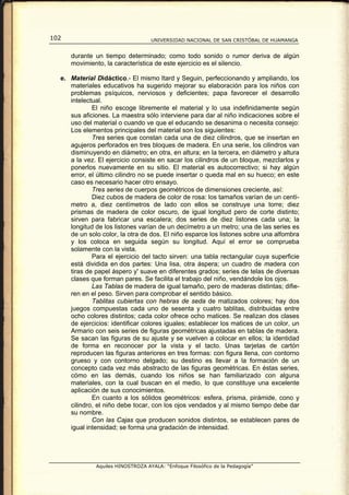 102                                UNIVERSIDAD NACIONAL DE SAN CRISTÓBAL DE HUAMANGA


      durante un tiempo determinado; como todo sonido o rumor deriva de algún
      movimiento, la característica de este ejercicio es el silencio.

  e. Material Didáctico.- El mismo Itard y Seguin, perfeccionando y ampliando, los
     materiales educativos ha sugerido mejorar su elaboración para los niños con
     problemas psíquicos, nerviosos y deficientes; papa favorecer el desarrollo
     intelectual.
             El niño escoge libremente el material y lo usa indefinidamente según
     sus aficiones. La maestra sólo interviene para dar al niño indicaciones sobre el
     uso del material o cuando ve que el educando se desanima o necesita consejo:
     Los elementos principales del material son los siguientes:
             Tres series que constan cada una de diez cilindros, que se insertan en
     agujeros perforados en tres bloques de madera. En una serie, los cilindros van
     disminuyendo en diámetro; en otra, en altura; en la tercera, en diámetro y altura
     a la vez. El ejercicio consiste en sacar los cilindros de un bloque, mezclarlos y
     ponerlos nuevamente en su sitio. El material es autocorrectivo; si hay algún
     error, el último cilindro no se puede insertar o queda mal en su hueco; en este
     caso es necesario hacer otro ensayo.
             Tres series de cuerpos geométricos de dimensiones creciente, así:
             Diez cubos de madera de color de rosa: los tamaños varían de un centí-
     metro a, diez centímetros de lado con ellos se construye una torre; diez
     prismas de madera de color oscuro, de igual longitud pero de corte distinto;
     sirven para fabricar una escalera; dos series de diez listones cada una; la
     longitud de los listones varían de un decímetro a un metro; una de las series es
     de un solo color, la otra de dos. El niño esparce los listones sobre una alfombra
     y los coloca en seguida según su longitud. Aquí el error se comprueba
     solamente con la vista.
             Para el ejercicio del tacto sirven: una tabla rectangular cuya superficie
     está dividida en dos partes: Una lisa, otra áspera; un cuadro de madera con
     tiras de papel áspero y' suave en diferentes grados; series de telas de diversas
     clases que forman pares. Se facilita el trabajo del niño, vendándole los ojos.
             Las Tablas de madera de igual tamaño, pero de maderas distintas; difie-
     ren en el peso. Sirven para comprobar el sentido básico.
             Tablitas cubiertas con hebras de seda de matizados colores; hay dos
     juegos compuestas cada uno de sesenta y cuatro tablitas, distribuidas entre
     ocho colores distintos; cada color ofrece ocho matices. Se realizan dos clases
     de ejercicios: identificar colores iguales; establecer los matices de un color, un
     Armario con seis series de figuras geométricas ajustadas en tablas de madera.
     Se sacan las figuras de su ajuste y se vuelven a colocar en ellos; la identidad
     de forma en reconocer por la vista y el tacto. Unas tarjetas de cartón
     reproducen las figuras anteriores en tres formas: con figura llena, con contorno
     grueso y con contorno delgado; su destino es llevar a la formación de un
     concepto cada vez más abstracto de las figuras geométricas. En éstas series,
     cómo en las demás, cuando los niños se han familiarizado con alguna
     materiales, con la cual buscan en el medio, lo que constituye una excelente
     aplicación de sus conocimientos.
             En cuanto a los sólidos geométricos: esfera, prisma, pirámide, cono y
     cilindro, el niño debe tocar, con los ojos vendados y al mismo tiempo debe dar
     su nombre.
             Con las Cajas que producen sonidos distintos, se establecen pares de
     igual intensidad; se forma una gradación de intensidad.




              Aquiles HINOSTROZA AYALA: “Enfoque Filosófico de la Pedagogía”
 