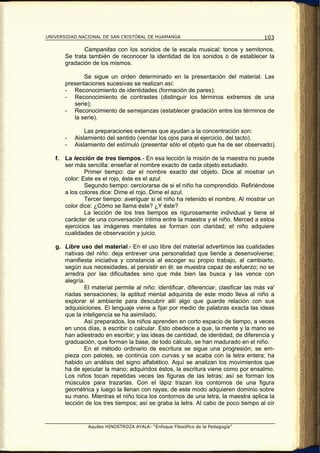 UNIVERSIDAD NACIONAL DE SAN CRISTÓBAL DE HUAMANGA                                     103

               Campanitas con los sonidos de la escala musical: tonos y semitonos.
        Se trata también de reconocer la identidad de los sonidos o de establecer la
        gradación de los mismos.

               Se sigue un orden determinado en la presentación del material. Las
        presentaciones sucesivas se realizan así:
        - Reconocimiento de identidades (formación de pares);
        - Reconocimiento de contrastes (distinguir los términos extremos de una
           serie);
        - Reconocimiento de semejanzas (establecer gradación entre los términos de
           la serie).

                Las preparaciones externas que ayudan a la concentración son:
        -   Aislamiento del sentido (vendar los ojos para el ejercicio, del tacto).
        -   Aislamiento del estímulo (presentar sólo el objeto que ha de ser observado).

   f.   La lección de tres tiempos.- En esa lección la misión de la maestra no puede
        ser más sencilla: enseñar el nombre exacto de cada objeto estudiado.
                Primer tiempo: dar el nombre exacto del objeto. Dice al mostrar un
        color: Este es el rojo, éste es el azul.
                Segundo tiempo: cerciorarse de si el niño ha comprendido. Refiriéndose
        a los colores dice: Dime el rojo. Dime el azul.
                Tercer tiempo: averiguar si el niño ha retenido el nombre. Al mostrar un
        color dice: ¿Cómo se llama éste? ¿Y éste?
                La lección de los tres tiempos es rigurosamente individual y tiene el
        carácter de una conversación íntima entre la maestra y el niño. Merced a estos
        ejercicios las imágenes mentales se forman con claridad; el niño adquiere
        cualidades de observación y juicio.

   g. Libre uso del material.- En el uso libre del material advertimos las cualidades
      nativas del niño: deja entrever una personalidad que tiende a desenvolverse;
      manifiesta iniciativa y constancia al escoger su propio trabajo, al cambiarlo,
      según sus necesidades, al persistir en él; se muestra capaz de esfuerzo; no se
      arredra por las dificultades sino que más bien las busca y las vence con
      alegría.
              El material permite al niño: identificar, diferenciar, clasificar las más va'
      riadas sensaciones; la aptitud mental adquirida de este modo lleva al niño a
      explorar el ambiente para descubrir allí algo que guarde relación con sus
      adquisiciones. El lenguaje viene a fijar por medio de palabras exacta las ideas
      que la inteligencia se ha asimilado.
              Así preparados, los niños aprenden en corto espacio de tiempo, a veces
      en unos días, a escribir o calcular. Esto obedece a que, la mente y la mano se
      han adiestrado en escribir; y las ideas de cantidad, de identidad, de diferencia y
      graduación, que forman la base, de todo cálculo, se han madurado en el niño.
              En el método ordinario de escritura se sigue una progresión; se em-
      pieza con palotes, se continúa con curvas y se acaba con la letra entera; ha
      habido un análisis del signo alfabético. Aquí se analizan los movimientos que
      ha de ejecutar la mano; adquiridos éstos, la escritura viene como por ensalmo.
      Los niños tocan repetidas veces las figuras de las letras; así se forman los
      músculos para trazarlas. Con el lápiz trazan los contornos de una figura
      geométrica y luego la llenan con rayas; de este modo adquieren dominio sobre
      su mano. Mientras el niño toca los contornos de una letra, la maestra aplica la
      lección de los tres tiempos; así se graba la letra. Al cabo de poco tiempo al oír


                 Aquiles HINOSTROZA AYALA: “Enfoque Filosófico de la Pedagogía”
 