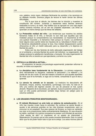 104                                 UNIVERSIDAD NACIONAL DE SAN CRISTÓBAL DE HUAMANGA


       una, palabra, como mano, distingue fácilmente los sonidos y los reconoce en
       un alfabeto movible. Diversos juegos de lectura le harán vencer las últimas
       dificultades.
                Por lo que toca al cálculo, los listones dan la intuición y muestran la
       constitución del número. Juntando o separando estos listones tenemos
       realizadas la suma y la resta. Hay bolillos que se agrupan en una caja según
       ciertos números inscritos; así se ven las unidades separadas. Las cifras se
       aprenden al mismo tiempo que las letras del alfabeto.

   h. La Pretendida maldad del niño.- Las tendencias que nosotros los adultos
      llamamos malas en el niño, a menudo no son más que aquellas que nos
      molestan porque no comprendemos sus necesidades. Le imponemos al niño
      una quietud imposible y lo llamamos malo porque se mueve. Le prohibimos
      tocar alguna cosa cuando todos los impulsos de su naturaleza lo llevan a ello,
      lo llamamos desobediente porque la toca. Esa maldad desaparecerá cuando
      ofrezcamos al niño un medió adecuado para su desarrollo y lo dejemos en
      libertad de usarlo.
              Estos son los dos factores de éxito adecuada organización del trabajo
      en el ambiente y correcta libertad de acción del individuo. La organización, del
      trabajo produce la satisfacción beneficiosa y tranquila. Sin esta organización la
      libertad del niño no tendría en qué ejercitarse y correría a su ruina


3. CRÍTICA A LA ESCUELA ACTUAL.-
          El empirismo, la ciencia y la psicología experimental, pretenden reformar la
   escuela, en todos sus aspectos:

   a. La disciplina base fundamental de la Educación.- La primera exigencia,
      será naturalmente la disciplina; mediante la persuasión y la reflexión y no
      puede ser de otro modo. El arte del maestro consiste en que aquella asamblea
      de niños que él ha formado, lo siga con la mente, comprenda lo que él dice y
      aprende.

   b. La ciencia ha entrado en la escuela.- La medicina ha descubierto allí
      escoliosis, miopía, anemia, neurastenia, surmenage. Con todo, ha visto en el
      niño una víctima del régimen escolar. En vez de precaver el mal, quiere
      aliviarlo. Respecto de la escoliosis, por ejemplo, busca la posición precisa en la
      cual un niño pueda permanecer sentado largo tiempo sin peligro para la
      columna vertebral.


4. LOS GRANDES PRINCIPIOS MONTESORIANOS.-

   a. El método Montessori es ante todo un sistema de autoeducación.- En el
      niño hay impulso innato hacia la actividad. De continuo se siente llevado a
      ayudar a las personas grandes en las más diversas ocupaciones; pero su
      concurso no es aceptado. Sus pies carecen de firmeza; su mano es vacilante;
      sus ojos no le proporcionan datos suficientemente fidedignos. En esa situación
      la madre, cariñosa o la nodriza compasiva le prestan una infinidad de servicios.
      ¿Qué resulta de ello? Lo mantienen en su estado de inferioridad y
      dependencia. Es preciso que el niño pueda moverse libremente. Esto no quiere
      decir que ha de poder hacer todo lo que se le antoja. Los actos nocivos para él



               Aquiles HINOSTROZA AYALA: “Enfoque Filosófico de la Pedagogía”
 