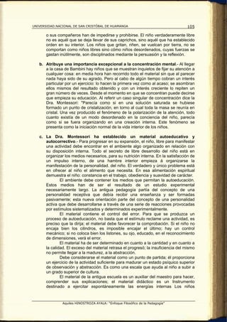 UNIVERSIDAD NACIONAL DE SAN CRISTÓBAL DE HUAMANGA                                  105

       o sus compañeros han de impedirse y prohibirse. El niño verdaderamente libre
       no es aquél que se deja llevar de sus caprichos, sino aquél que ha establecido
       orden en su interior. Los niños que gritan, riñen, se vuelcan por tierra, no se
       comportan como niños libres sino cómo niños desordenados, cuyas fuerzas se
       gastan inútilmente, son disciplinados mediante la persuasión y la reflexión.

   b. Atribuye una importancia excepcional a la concentración mental.- Al llegar
      a la casa de Bambini hay niños que se muestran inquietos de fijar su atención a
      cualquier cosa: en media hora han recorrido todo el material sin que al parecer
      nada haya sido de su agrado. Pero al cabo de algún tiempo cobran un interés
      particular por un ejercicio: lo hacen la primera vez como al acaso; se asombran
      ellos mismos del resultado obtenido y con un interés creciente lo repiten un
      gran número de veces. Desde el momento en que se concentran puede decirse
      que empieza su educación. Al referir un caso singular de concentración dice la
      Dra. Montessori: "Parecía como si en una solución saturada se hubiese
      formado un punto de cristalización, en torno al cual toda la masa se reunía en
      cristal. Una vez producido el fenómeno de la polarización de la atención, todo
      cuanto existía de un modo desordenado en la conciencia del niño, parecía
      como si se fuera organizando en una creación interna. Este fenómeno se
      presenta como la iniciación normal de la vida interior de los niños.

   c. La Dra. Montessori ha establecido un material autoeducativo y
      autocorrectivo.- Para progresar en su expansión, el niño, libre para manifestar
      una actividad debe encontrar en el ambiente algo organizado en relación con
      su disposición interna. Todo el secreto de libre desarrollo del niño está en
      organizar los medios necesarios, para su nutrición interna. En la satisfacción de
      un impulso interno, de una hambre interior empieza á organizarse la
      manifestación de la personalidad. del niño. El verdadero y único problema está
      en ofrecer al niño el alimento que necesita. En esa alimentación espiritual
      demuestra el niño: constancia en el trabajo, obediencia y suavidad de carácter.
              El ambiente debe contener los medios que permitan la autoeducación.
      Estos medios han de ser el resultado de un estudio experimental
      necesariamente largo. La antigua pedagogía partía del concepto de una
      personalidad receptiva que debía recibir una enseñanza y ser formadas
      pasivamente; esta nueva orientación parte del concepto de una personalidad
      activa que debe desarrollarse a través de una serie de reacciones provocadas
      por estímulos sistematizados y determinados experimentalmente.
              El material contiene el control del error. Para que se produzca un
      proceso de autoeducación, no basta que el estímulo reclame una actividad, es
      preciso que la dirija; el material debe favorecer la comprobación. Si el niño no
      encaja bien los cilindros, es imposible encajar el último; hay un control
      mecánico; si no coloca bien los listones, su ojo, educado, en el reconocimiento
      de dimensiones, verá el error.
              El material ha de ser determinado en cuanto a la cantidad y en cuanto a
      la calidad. El exceso del material retrasa el progresó; la insuficiencia del mismo
      no permite llegar a la madurez, a la abstracción.
              Debe considerarse el material como un punto de partida; él proporciona
      un ejercicio de la actividad suficiente para madurar un estado psíquico superior
      de observación y abstracción. Es como una escala que ayuda al niño a subir a
      un grado superior de cultura.
              El material de la antigua escuela es un auxiliar del maestro para hacer,
      comprender sus explicaciones; el material didáctico es un Instrumento
      destinado a ejercitar espontáneamente las energías internas Los niños


               Aquiles HINOSTROZA AYALA: “Enfoque Filosófico de la Pedagogía”
 
