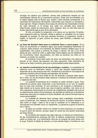106                                 UNIVERSIDAD NACIONAL DE SAN CRISTÓBAL DE HUAMANGA


      escogen los objetos que prefieren, siendo esta preferencia dictada por las
      necesidades internas de su crecimiento psíquico. Cada niño se entretiene con
      el objeto elegido todo el tiempo que, quiere y esta voluntad corresponde a la
      necesidad de maduración del espíritu, maduración que requiere un constante y
      largo ejercicio. Ningún maestro sería capaz de adivinar las necesidades íntimas
      de cada discípulo, ni el tiempo que cada uno necesita para alcanzar
      determinado, grado de maduración; pero, dejando, libre, al niño todo esto se
      revela claramente bajo la guía de la naturaleza.
              El niño y el adulto no propenden, a lo mismo con su ejercicio. El adulto,
      cuyo organismo está ya, formado, tiende a obtener un resultado con el menor
      desgaste de energía. El niño que necesita formarse un organismo, tiende a
      repetir, un ejercicio un gran número de veces, para fortificar y adiestrar sus
      músculos

  d. La Casa dei Bambini debe tener su ambiente físico o moral propio.- En lo
     físico se recomienda un mobiliario ligero que pueda trasladarse fácilmente. El
     conjunto, debe producir una impresión de belleza artística. Belleza aquí no es
     superfluidad, sino gracia y armonía de líneas y colores. Se dan a los niños
     platos de loza, vasos de vidrio y vajilla frágil. Estos objetos son los delatores de
     los movimientos rudos, equivocados; con ellos se esmeran los niños en no
     tropezar, en andar con cuidado.
             El ambiente moral está hecho de amor, de serenidad y de calma para
     permitir al ser interior del pequeño una libre expansión. Esta atmósfera de
     calma es la mejor condición para que la personalidad pueda desarrollarse.

  e. La maestra montesoríana ha de ser psicóloga y creativa.- La posibilidad de
     observar como un fenómeno natural y como una reacción experimental el
     desarrollo de la vida psíquica del niño, transforma la escuela en una especie de
     gabinete científico para el estudio psicogenético del hombre.
             La maestra de nuevo estilo en vez de aprender a explicar debe apren-
     der a crear, en vez de enseñar debe observar y analizar las actitudes positivas
     y negativas del niño.
             La cualidad fundamental de la maestra es saber orientar y guiar. Para
     adquirirla es preciso estar informado; si los fenómenos no se ven, es posible
     que no haya sido motivado. El que comienza a ver empieza a interesarse y
     este interés es la fuerza motriz que crea el espíritu científico. Así como en el
     niño ordenarse interiormente es el punto de cristalización alrededor del cual se
     va determinando toda la forma psíquica, así también el interés por el fenómeno
     observado será para la maestra el centro alrededor del cual se formará toda su
     nueva personalidad.
             La cualidad de observar lleva consigo otras cualidades secundarias,
     como la paciencia. Con respecto al hombre de ciencia, el profano aparece no
     sólo como un ciego - nada ve de lo que le muestran en un telescopio o un
     microscopio sino también como un impaciente. La paciencia supone el dominio
     de sí mismo.
             El sabio es humilde: frente a la verdad no tiene prejuicios; se somete a
     lo que le dicen los hechos, aunque vayan en contra de una opinión acariciada
     por largo tiempo.
             En el estudio del maestro hay algo más que un interés por el fenómeno;
     de las manifestaciones psíquicas del niño, él obtiene revelaciones luminosas
     sobre su propio ser, y su sentimiento vibra por el contacto de otras almas con
     la suya. Cuando el objeto de estudio y el que estudia llegan a fundirse en una



               Aquiles HINOSTROZA AYALA: “Enfoque Filosófico de la Pedagogía”
 