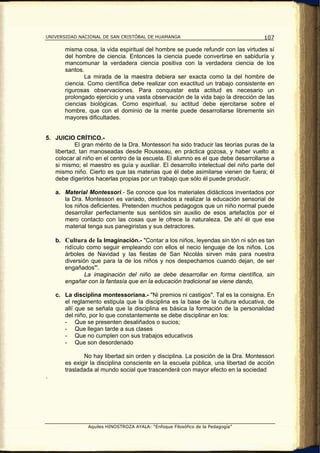 UNIVERSIDAD NACIONAL DE SAN CRISTÓBAL DE HUAMANGA                                   107

       misma cosa, la vida espiritual del hombre se puede refundir con las virtudes sí
       del hombre de ciencia. Entonces la ciencia puede convertirse en sabiduría y
       mancomunar la verdadera ciencia positiva con la verdadera ciencia de los
       santos.
              La mirada de la maestra debiera ser exacta como la del hombre de
       ciencia. Como científica debe realizar con exactitud un trabajo consistente en
       rigurosas observaciones. Para conquistar esta actitud es necesario un
       prolongado ejercicio y una vasta observación de la vida bajo la dirección de las
       ciencias biológicas. Como espiritual, su actitud debe ejercitarse sobre el
       hombre, que con el dominio de la mente puede desarrollarse libremente sin
       mayores dificultades.


5. JUICIO CRÍTICO.-
           El gran mérito de la Dra. Montessori ha sido traducir las teorías puras de la
   libertad, tan manoseadas desde Rousseau, en práctica gozosa, y haber vuelto a
   colocar al niño en el centro de la escuela. El alumno es el que debe desarrollarse a
   si mismo; el maestro es guía y auxiliar. El desarrollo intelectual del niño parte del
   mismo niño. Cierto es que las materias que él debe asimilarse vienen de fuera; él
   debe digerirlos hacerlas propias por un trabajo que sólo él puede producir.

    a. Material Montessori.- Se conoce que los materiales didácticos inventados por
       la Dra. Montessori es variado, destinados a realizar la educación sensorial de
       los niños deficientes. Pretenden muchos pedagogos que un niño normal puede
       desarrollar perfectamente sus sentidos sin auxilio de esos artefactos por el
       mero contacto con las cosas que le ofrece la naturaleza. De ahí él que ese
       material tenga sus panegiristas y sus detractores.

    b. Cultura de la Imaginación.- "Contar a los niños, leyendas sin tón ni són es tan
       ridículo como seguir empleando con ellos el necio lenguaje de los niños. Los
       árboles de Navidad y las fiestas de San Nicolás sirven más para nuestra
       diversión que para la de los niños y nos despechamos cuando dejan, de ser
       engañados"'.
               La imaginación del niño se debe desarrollar en forma científica, sin
       engañar con la fantasía que en la educación tradicional se viene dando,

    c. La disciplina montessoriana.- "Ni premios ni castigos". Tal es la consigna. En
       el reglamento estipula que la disciplina es la base de la cultura educativa, de
       allí que se señala que la disciplina es básica la formación de la personalidad
       del niño, por lo que constantemente se debe disciplinar en los:
       - Que se presenten desaliñados o sucios;
       - Que llegan tarde a sus clases
       - Que no cumplen con sus trabajos educativos
       - Que son desordenado

              No hay libertad sin orden y disciplina. La posición de la Dra. Montessori
       es exigir la disciplina consciente en la escuela pública, una libertad de acción
       trasladada al mundo social que trascenderá con mayor efecto en la sociedad
.




                Aquiles HINOSTROZA AYALA: “Enfoque Filosófico de la Pedagogía”
 