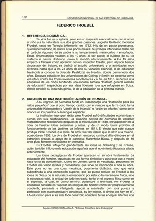 108                                  UNIVERSIDAD NACIONAL DE SAN CRISTÓBAL DE HUAMANGA


                           FEDERICO FROEBEL

1. REFERENCIA BIOGRÁFICA.-
          Su vida fue muy agitada, pero estuvo inspirada esencialmente por el amor
   al niño y a la naturaleza sus dos grandes pasiones. Augusto Guillermo Federico
   Froebel, nació en Turingía (Alemania) en 1782. Hijo de un pastor protestante,
   quedando huérfano de madre a los pocos meses. Su primera infancia fue triste por
   el carácter riguroso de su padre y su temperamento melancólico y ensoñador.
   Estas circunstancias variaron a los 10 años, al ser puesto al cuidado de su tío
   materno el pastor Hoffmann, quien lo atendió afectuosamente. A los 15 años
   empezó a trabajar como aprendiz con un inspector forestal, pero al poco tiempo
   disgustado del trabajo, se dedicó al estudio universitario y a actividades muy
   diversas, hasta que a los 23 años da con su vocación esencial, la de educador
   llevándole a conocer la obra de Pestalozzi en Iverdon, donde permaneció dos
   años. Después estudia en las universidades de Gotinga y Berlín: se presenta como
   voluntario contra las tropas invasoras napoleónicas y al fin, en 1816, se dedica a la
   educación de los niños, fundando una escuela llamada “Instituto general alemán
   de educación” sospechoso por sus ideas liberales tuvo que refugiarse en Suiza,
   donde concibió su idea más genial, la de la educación de la primera infancia.


2. CREACIÓN DE UNA INSTITUCIÓN: JARDÍN DE INFANCIA.-
          A su regreso en Alemania fundó en Blakenburgo una “Institución para los
   niños pequeños” que al poco tiempo cambio por el nombre que le ha dado fama
   universal de Kidengarden o “Jardín de la Infancia” o “jardín de infantes” como se le
   conoce en los pueblos de la lengua española.
          La institución tuvo gran éxito, pero Froebel sufrió dificultades económicas y
   luchas con sus colaboradores. La situación política de Alemania de carácter
   marcadamente reaccionario después de la Revolución de 1848, creyó percibir en la
   obra de Froebel ideas socialistas y ateas, y de un modo brutal prohibió el
   funcionamiento de los Jardines de Infantes en 1811. El efecto que este ataque
   produjo sobre Froebel, que tenía 70 años, fue tan terrible que le llevó a la muerte,
   acaecida en 1852. La obra de Froebel sin embargo continuó difundiéndose en el
   extranjero gracias al apoyo de la baronesa Marenholtz-Bülow, y después de 10
   años pudo también introducirse en Alemania.
          En Froebel influyeron grandemente las ideas se Schelling y de Krause,
   quién también influyo en la educación española con el movimiento Krausista citado
   anteriormente.
          Las ideas pedagógicas de Froebel aparecen en su obra fundamental La
   educación del hombre, expuestas en una forma simbólica y abstracta que a veces
   hace difícil su comprensión. Como en Comen, como en Pestalozzi, predomina en
   Froebel una visión mística y humanitaria, que sirve de inspiración a toda su obra.
   Este pues no es una cosa mecánica, puramente didáctica, sino que esta
   subordinada a una concepción superior, que se puede reducir en Froebel a las
   ideas de Dios y de la naturaleza entendiendo por ésta no la meramente física, sino
   la naturaleza total, la unidad de todo lo creado, tanto en el aspecto físico como en
   el espiritual, la cual, en último término, constituye la divinidad. Por Froebel la
   educación consiste es “suscitar las energías del hombre como ser progresivamente
   conciente, pensante e inteligente, ayudar a manifestar con toda pureza y
   perfección con espontaneidad y conciencia, su ley interior, lo divino que hay en el”.
   LA educación para él es ante todo desarrollo completo de las energías latentes con



                Aquiles HINOSTROZA AYALA: “Enfoque Filosófico de la Pedagogía”
 