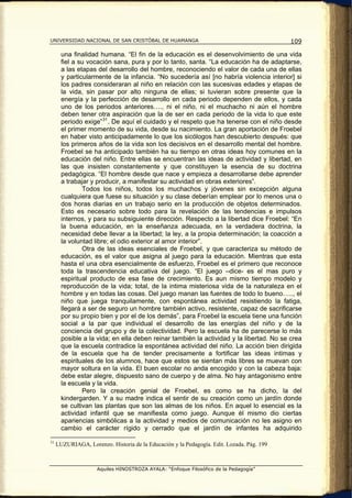 UNIVERSIDAD NACIONAL DE SAN CRISTÓBAL DE HUAMANGA                                          109

       una finalidad humana. “El fin de la educación es el desenvolvimiento de una vida
       fiel a su vocación sana, pura y por lo tanto, santa. “La educación ha de adaptarse,
       a las etapas del desarrollo del hombre, reconociendo el valor de cada una de ellas
       y particularmente de la infancia. “No sucedería así [no habría violencia interior] si
       los padres consideraran al niño en relación con las sucesivas edades y etapas de
       la vida, sin pasar por alto ninguna de ellas; si tuvieran sobre presente que la
       energía y la perfección de desarrollo en cada periodo dependen de ellos, y cada
       uno de los periodos anteriores…., ni el niño, ni el muchacho ni aún el hombre
       deben tener otra aspiración que la de ser en cada periodo de la vida lo que este
       periodo exige” 31 . De aquí el cuidado y el respeto que ha tenerse con el niño desde
       el primer momento de su vida, desde su nacimiento. La gran aportación de Froebel
       en haber visto anticipadamente lo que los sicólogos han descubierto después: que
       los primeros años de la vida son los decisivos en el desarrollo mental del hombre.
       Froebel se ha anticipado también ha su tiempo en otras ideas hoy comunes en la
       educación del niño. Entre ellas se encuentran las ideas de actividad y libertad, en
       las que insisten constantemente y que constituyen la esencia de su doctrina
       pedagógica. “El hombre desde que nace y empieza a desarrollarse debe aprender
       a trabajar y producir, a manifestar su actividad en obras exteriores”.
               Todos los niños, todos los muchachos y jóvenes sin excepción alguna
       cualquiera que fuese su situación y su clase deberían emplear por lo menos una o
       dos horas diarias en un trabajo serio en la producción de objetos determinados.
       Esto es necesario sobre todo para la revelación de las tendencias e impulsos
       internos, y para su subsiguiente dirección. Respecto a la libertad dice Froebel: “En
       la buena educación, en la enseñanza adecuada, en la verdadera doctrina, la
       necesidad debe llevar a la libertad; la ley, a la propia determinación; la coacción a
       la voluntad libre; el odio exterior al amor interior”.
               Otra de las ideas esenciales de Froebel, y que caracteriza su método de
       educación, es el valor que asigna al juego para la educación. Mientras que esta
       hasta el una obra esencialmente de esfuerzo, Froebel es el primero que reconoce
       toda la trascendencia educativa del juego. “El juego –dice- es el mas puro y
       espiritual producto de esa fase de crecimiento. Es aun mismo tiempo modelo y
       reproducción de la vida; total, de la intima misteriosa vida de la naturaleza en el
       hombre y en todas las cosas. Del juego manan las fuentes de todo lo bueno….., el
       niño que juega tranquilamente, con espontánea actividad resistiendo la fatiga,
       llegará a ser de seguro un hombre también activo, resistente, capaz de sacrificarse
       por su propio bien y por el de los demás”, para Froebel la escuela tiene una función
       social a la par que individual el desarrollo de las energías del niño y de la
       conciencia del grupo y de la colectividad. Pero la escuela ha de parecerse lo más
       posible a la vida; en ella deben reinar también la actividad y la libertad. No se crea
       que la escuela contradice la espontánea actividad del niño. La acción bien dirigida
       de la escuela que ha de tender precisamente a fortificar las ideas intimas y
       espirituales de los alumnos, hace que estos se sientan más libres se muevan con
       mayor soltura en la vida. El buen escolar no anda encogido y con la cabeza baja:
       debe estar alegre, dispuesto sano de cuerpo y de alma. No hay antagonismo entre
       la escuela y la vida.
               Pero la creación genial de Froebel, es como se ha dicho, la del
       kindergarden. Y a su madre indica el sentir de su creación como un jardín donde
       se cultivan las plantas que son las almas de los niños. En aquel lo esencial es la
       actividad infantil que se manifiesta como juego. Aunque él mismo dio ciertas
       apariencias simbólicas a la actividad y medios de comunicación no les asigno en
       cambio el carácter rígido y cerrado que el jardín de infantes ha adquirido

31
     LUZURIAGA, Lorenzo. Historia de la Educación y la Pedagogía. Edit. Lozada. Pág. 199



                     Aquiles HINOSTROZA AYALA: “Enfoque Filosófico de la Pedagogía”
 