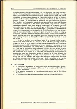 110                                 UNIVERSIDAD NACIONAL DE SAN CRISTÓBAL DE HUAMANGA


   posteriormente en algunas instituciones. Los tres elementos esenciales del jardín
   son: los dones y ocupaciones, la jardinería y el cuidado de animales y los juegos y
   cantos. Los dones son, como se sabe, como la pelota, como el cuerpo más simple
   que existe; el segundo es una esfera de madera y un cubo; el tercero un exaedro
   dividido en 8 pequeños cubos: y los restantes son divisiones del exaedro en
   tablillas y cubos. Las ocupaciones se refieren al trenzado, plegado y recortado.
   Pero también son interesantes los cantos que acompañan a estas actividades y
   que el mismo recogió en su libro cantos de la madre compuesto de poesías y
   canciones adaptadas a los niños. Froebel sin embargo no ha escrito una obra
   sistemática sobre el jardín de infantes “¿En que se diferencia Froebel – Pregunta
   Johannes Prüfer- de todos los demás pedagogos?” y responde: “simplemente en
   que no solo nos ha legado –como los otros- escritos e instituciones sino también
   algo de desacostumbrado, es decir, un gran conjunto de medios de juego y
   ocupación. El material froebeliano de juego y ocupación, a pesar de su riqueza, no
   puede aparecernos como algo concluido, sino más bien como una semilla que
   debe brotar y crecer en el alma de los hombres tanto en la de los niños, en la de
   los adultos”
            Y este es también para nosotros el valor de la obra de Froebel su gran
   contribución al desarrollo del niño por medio de la actividad y el juego. Claro es
   que en él, como es todos los educadores hay ciertas ideas de valor puramente
   histórico, como el sentido simbólico que atribuye a sus dones y juegos así como su
   tendencia a la simplificación y el silencio. Pero se puede prescindir de ellas, y ver
   solo que hay de permanente en sus ideas y métodos. En ese sentido, Froebel
   quedará como el clásico por excelencia de la primera infancia. Su psicología era
   sin duda pobre; en su tiempo no se conocía la vida anímica del niño como hoy la
   conocemos, pero sus intuiciones previeron mucho de lo que después ha
   descubierto la psicología de nuestro tiempo. Terminemos con estas palabras
   suyas, que dan idea del valor que reconocía a la infancia: sepamos ver al hombre
   en el niño, consideremos la vida del hombre y de la humanidad en la infancia.
   Reconozcamos que el niño es el germen de toda la actividad futura del hombre”.


3. JUICIO CRÍTICO.-
   - La orientación pedagógica de este autor sigue la misma dirección anterior,
      aunque con caracteres propios, a diferencia de la creación de Kinder Garden
      de María Monstessori.
   - En el aspecto pedagógico no ha dado mayores aportes que la Dra. María
      Monstessori.
   - La Institución creada en su época ha tenido bastante auge a nivel mundial.




               Aquiles HINOSTROZA AYALA: “Enfoque Filosófico de la Pedagogía”
 