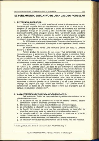 UNIVERSIDAD NACIONAL DE SAN CRISTÓBAL DE HUAMANGA                                    111

EL PENSAMIENTO EDUCATIVO DE JUAN JACOBO ROUSSEAU

1. REFERENCIA BIOGRÁFICA.-
           Suiza (Ginebra) 1712- 1778, Huérfano de madre al poco tiempo de nacido,
   fue criado por su padre. No tuvo una educación formal. A los 10 años estuvo a
   cargo de un tutor por dos años. Trabajó en la oficina de un notario. Fue aprendiz
   de grabador, trabajo en un puesto y otro abandonado, luego Ginebra, para
   deambular durante varios años por Francia e Italia. Fue también criado, secretario
   y tutor. Solo en 1749 definía su vocación de escritor, al ganar el premio otorgado
   por la Academia de Dijon con un ensayo en que sostenía que “No habían
   contribuido el progreso de las artes y de las ciencias a la purificación moral”.
           En 1752 presentó el ensayo denominado “Discurso sobre la desigualdad de
   los hombres” En 1755, escribió un articulo para la enciclopedia de Director titulado
   Economía Política”
           En 1761 escribió su novela “Julia o la nueva Eloisa” y en 1962, “El Contrato
   Social” y el “Emilio”.
           “Emilio” produjo la reacción de esa época y fue considerado inmoral y
   revolucionario por el parlamento de Paris; la iglesia católica lo consideró hostil.
   Rousseau salió de Francia y volvió Suiza de donde también salió al ser condenada
   su obra por el Concejo de Ginebra; anduvo por Suiza e Inglaterra, regresando en
   1770 a París, donde completó sus “Confesiones”, escribió “Consideraciones sobre
   el Gobierno de Polonia” y falleció, luego empobrecido, en 1778.
           Sus ideas radicales se expresan en sus ensayos iniciales y se consolidan
   en “Emilio” y “El Contrato Social”.Las ideas de que “el hombre es naturalmente
   bueno y la sociedad lo deprava”, “las desigualdades que hay entre los hombres no
   son naturales sino debidas a la situación social”, “Discurso sobre la desigualdad de
   los hombres), “la educación es un proceso natural y no artificial” (Emilio), “El
   gobierno se basa en un contrato implícitamente hecho entre ciudadanos y sus
   gobernantes en el entendimiento de que aquellos ceden parte de sus derechos
   individuales a cambio de la protección de la autoridad, el gobierno, por lo tanto,
   representa la voluntad general de la comunidad y no se puede justificar que
   imponga ley alguna que vaya contra esa voluntad”. (“El Contrato Social”),
   constituyeron las bases de una filosofía social y moral que el propone que se
   aplique a la educación y la sociedad 32 .


2. CARACTERÍSTICAS DE SU PENSAMIENTO EDUCATIVO.-
          Del análisis de “Emilio” se desprende las siguientes características de su
   planteamiento educativo:
   a. La educación en vez de centrarse en “lo que se enseña” (materia) debería
       centrarse en “quién es enseñado” (intereses del niño).
   b. El maestro no debe ser figura de autoridad sino de orientación apoyo.
   c. Lo primordial de la educación son las necesidades e intereses del niño.
   d. La función del maestro es lograr que las potencialidades se desarrollen de
       acuerdo a sus propias leyes, sin tratar de imponer algún patrón externo.
   e. La naturaleza del niño es intrínsecamente buena, no existe mal en el recién
       nacido. Es la acción del hombre la que todo genera.
   f. El desarrollo natural es el ideal y ha de evitarse cualquier interferencia.
   g. La educación debe buscar educar al hombre para si mismo y no para nosotros.

32
     ROSSI QUIROZ, Elías. Teoría de la Educación. Edit. PROPACEB. Pág. 75



                    Aquiles HINOSTROZA AYALA: “Enfoque Filosófico de la Pedagogía”
 