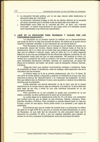112                                  UNIVERSIDAD NACIONAL DE SAN CRISTÓBAL DE HUAMANGA


   h. La educación llamada pública, por no ser algo natural, debe desterrarse, la
      educación debe ser “individual”.
   i. La educación individual protege al niño de los efectos dañinos de la sociedad
      corrupta y permitirá que su bondad innata se desarrolle como debe ser.
   j. Desarrollada como debe ser la “voluntad del niño”, es decir, una “voluntad
      incorrupta”, no habrá inconveniente en que luego entre a la sociedad, porque
      será impenetrable a las influencias perjudiciales.


3. ¿QUÉ ES LA EDUCACIÓN PARA ROUSSEAU Y CUALES SON LOS
   CONTENIDOS EDUCATIVO?.-
           “La educación es un proceso natural no artificial, es un desenvolvimiento
   que surge de dentro no algo que procede de afuera. Se realiza por la acción de los
   instintos e intereses naturales, no por imposición de una fuerza externa”.
           Para Rousseau la educación es un proceso que se realiza de acuerdo con
   el desarrollo natural del hombre. Abarca desde la infancia hasta el final de la
   adolescencia. De 0 a 2 años con la madre (hay que evitarle que contraiga hábitos,
   algo que es artificial o natural); luego, viene la niñez de 2 a 12 años (segunda
   etapa) en la que hay que protegerlos de las influencias malignas y extrañas, en vez
   de enseñarles cosas para las que no esta preparado. “No enseñar la virtud y la
   verdad sino a preservar de vicios el corazón y de errores el animo”. No esta listo
   para actividades plenamente mentales, aprende con experiencias; es época del
   dibujo de la medición, del hablar, del cantar; nada de Geografía, Historia, Idiomas,
   Literatura,
            (Segundo Libro) que implican conocimientos verbales o simbólicos. Nada
   de enseñarles el deber, la obediencia, nada de castigos, debe depender más de la
   naturaleza que los hombres.
           La tercera etapa es la de la primera adolescencia, (de 12 a 15 años). El
   niño tiene la mente abierta y dispuesta a explorar en ambiente en el que vive, aquí
   interviene la técnica del “descubrimiento” y la “resolución de problemas”. El único
   libro que debería leer es Robinson Crusoe, para ayudarlo a resolver los problemas
   prácticos que se presentan.
           Puede aprender una ciencia elemental, no de su tutor, sino de su propia
   experiencia en el mundo natural; algo de artesanía. A la edad de 15 años esta listo
   para dejar de ser niño y entrar en una vida individual convertido en un ser
   pensante y eficiente.
           Para convertirlo en un ser completo no queda sino convertirlo en un ser
   afable y sensible, es decir perfeccionar la razón por el sentimiento.
           La cuarta etapa es la adolescencia entre los 15 a 20 años. Los contenidos
   que recibirá será los que se daban en ese entonces: Historia, Literatura, Artes,
   Estudios Sociales y Políticos. Para completar su estudio deberá hacer un viaje por
   Europa, comen en esa época. Ahora podrá entrar a la sociedad y ser capas de
   enfrentarla.
           Encontramos aquí que el modelo de hombre final y su educación no difiere
   del ideal en el siglo XVIII de lo que era un hombre formado liberalmente; lo nuevo
   de Rousseau, es que este tipo de educación ha sido propuesto hasta que el
   educando ha cumplido 15 años y que los métodos aplicados para lograrlo se
   centran en el niño y subrayan la participación activa de el proceso formativo.




                Aquiles HINOSTROZA AYALA: “Enfoque Filosófico de la Pedagogía”
 