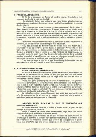 UNIVERSIDAD NACIONAL DE SAN CRISTÓBAL DE HUAMANGA                                   113

4. FINES DE LA EDUCACIÓN.-
            El fin de la educación es formar al hombre natural. Enseñarle a vivir,
   enseñarle a enfrentar la vida con libertad.
             “La educación de hoy solo es buena para hacer dobles a los hombres; en
   apariencia preocupados por los demás pero en realidad interesados en sí mismos”
   (Emilio. Libro I).
            “Es forzoso escoger entre formar un hombre o ciudadano” (Emilio. Libro I).
   Salen de estas dos formas contrarias según Rosseau, una educación pública y otra
   particular y doméstica. La idea de la educación pública podemos verlo en la
   Republica que es un tipo excelente de educación pero no existe. Hoy la institución
   pública, no existe ni puede existir porque donde no hay patria no puede haber
   ciudadanos… nos queda solo la educación doméstica, la de la naturaleza” (Emilio.
   Libro I)
            “El hombre verdaderamente libre solo quiere lo que puede y hace lo que le
   conviene”, de ello se derivan todas las reglas de la educación.
            “Hay dos especies de dependencias: la de las cosas que nacen de la
   naturaleza y la de los hombres, que se debe a la sociedad”. Al respecto nos dice
   “como la dependencia de las cosas carece de toda moralidad, no perjudica a la
   libertad ni engendra vicios y como la de los hombres es desordenada, los
   engendran todos. Si algún modo hay de remediar esta dolencia de la sociedad,
   consiste en sustituir la ley del hombre y en armar las voluntades generales con una
   fuerza real, mayor que la acción de toda voluntad particular”.
            “Hay que mantener al niño en la sola dependencia de las cosas y en los
   progresos de su educación seguir el orden de la naturaleza”.


5. SUJETOS DE LA EDUCACIÓN.-
           El niño como sujeto de la Educación
           El niño es el sujeto de la educación y debe ser educado de acuerdo a las
   etapas de su desarrollo natural. Debe ser rico por que “solo los ricos tienen
   necesidad de una educación natural que los haga aptos para vivir en todas las
   condiciones”. (Emilio. Libro I).
           “Nace apto para aprender pero sin saber ni conocer nada. Sus primeras
   sensaciones pertenecen por completo al reino de los sentidos y solo distinguen en
   ellas la sed o dolor. Necesitan mucho tiempo para formarse hay que evitar que
   adquieran hábitos, debemos dejarlo libre al ámbito natural, permitirle ser el mismo
   y hacer las cosas según su voluntad”. Aprende sintiendo, mirando, escuchando,
   comparando con la vista, tacto olfato, etc. (Libro i).
           La naturaleza quiere, según Rousseau, que antes que sea hombre sea
   niño. Su educación se da a través de un proceso natural que abarca desde el
   nacimiento hasta que se incorpora a la vida social.


          ¿QUIENES DEBEN REALIZAR EL TIPO DE EDUCACIÓN QUE
   PROPONE ROUSSEAU?
          El primer educador debe ser la madre y no las “amas” a quien se solía
   entregar al niño para sus cuidados.
          Luego, a partir de los 2 años, dicha tarea correrá a cargo de un tutor con las
   características que el exterioriza en su obra “Emilio”.
          El educador para Rousseau es el que posibilita las oportunidades de
   aprendizaje, al permitirle el contacto libre con las cosas; el que lo aparta de todas
   las nociones de las relaciones sociales que exceden de su capacidad; el que no
   busca que enseñarle algo sino el que despierta en el educando la ambición y


               Aquiles HINOSTROZA AYALA: “Enfoque Filosófico de la Pedagogía”
 