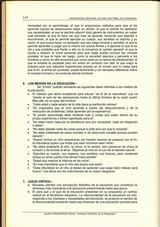 114                                  UNIVERSIDAD NACIONAL DE SAN CRISTÓBAL DE HUAMANGA


   necesidad por el aprendizaje; el que lo proporciona métodos para que el los
   aprenda cuando se desenvuelva mejor su afición; el que le orienta ha satisfacer
   sus necesidades; el que le permite adquirir todo género de instrumentos sin saber
   cual necesita; el que le hace ver que mas se aprende haciendo que leyendo o
   escuchando; el que le permite ejercitar su cuerpo, sus sentidos su espíritu y su
   razón; el que busca hacer un pensador que sea luego amante y sensible; el que le
   permite aprender a juzgar por si mismo con juicios firmes y a apreciar lo que le es
   útil y que posibilita que frente a ello no le convenza la opinión general; el que le
   ayuda a adquirir la virtud personal para que luego pueda conocer las virtudes
   sociales; el que le hace ver luego, como la sociedad deprava y pervierte a los
   hombres y como en ella encuentra sus vicios (esto en su época de adolescente); el
   que le enseña la sociedad pero sin entrar en contacto con ella; el que luego le
   prepara para que adquiera experiencias propias en el mundo que lo rodea para
   que al fin, al entrar en sociedad, pueda libremente y con sensatez reflexionar sobre
   el corazón humano y la conducta del los hombres.


6. LOS MEDIOS DE LA EDUCACIÓN.-
           De “Emilio” pueden extraerse las siguientes ideas referidas a los medios de
   la educación.
   • El método que debía emplearse para educar “es el de la naturaleza” que va
       “desde el país de las sensaciones hasta la última frontera de la razón pueril.
       Mas allá, es un paso del hombre”.
   • “Cada edad y cada estado de la vida tiene su perfección idónea”.
   • “Es importante que el niño aprenda a través del descubrimiento y de la
       resolución de problemas. Debe aprender por la experiencia”.
   • “El primer aprendizaje debe limitarse solo a cosas que están dentro de su
       propia experiencia y tienen significado para el”.
   • “No debe hacer nada por la obediencia sino por necesidad, nada de obligación
       o deber”.
   • “No debe dársele nada de cosas porque lo pide sino por que lo necesita”.
   • “No debe hablársele de seres morales ni de relaciones sociales porque pueden
       dañarlo”.
   • “Querer formar un niño empezando por hacerlo razonar es empezar por el fin,
       la naturaleza quiere que antes que sean hombres sean niños”.
   • “No debe enseñarle al niño, la virtud, ni la verdad, sino preservar de vicios el
       corazón y de errores el alma. “Dejemos al niño en el uso de la libertad natural”.
   • “Ejercitad su cuerpo, sus órganos, sus sentidos, sus fuerzas, pero mantened
       ociosa su alma cuanto mas tiempo fuera posible”.
   • “Dejad que madure la infancia en los niños”.
   • “Es mas importante que el niño sea bueno que sabio”.
   • “Debe difundirse en el niño el deseo de aprender que luego todo método será
       bueno”. Los libros son los instrumentos de su mayor desgracia.


7. JUICIO CRÍTICO.-
   a. Rouseau planteó una concepción filosófica de la educación que constituyó la
      amenaza más importante a la educación predominante hasta esa época.
   b. El para qué y el qué de la educación presentan en su propuesta un cambio
      radical en el fenómeno educativo. La intencionalidad de la educación es otra,
      responde a los intereses y necesidades del educando; se propone el cambio de
      la direccionalidad existente hasta ese entonces de una educación prevista para


                Aquiles HINOSTROZA AYALA: “Enfoque Filosófico de la Pedagogía”
 