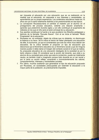 UNIVERSIDAD NACIONAL DE SAN CRISTÓBAL DE HUAMANGA                                 115

      ser impuesta al educando por una educación que se va realizando en la
      medida que el educando, en respuesta a sus intereses y necesidades, va
      aprendiendo por su propia experiencia. Los contenidos educativos hasta los 15
      años son por lo tanto totalmente distintos a los predominantes en esa época.
   c. La concepción Rousseauniana al cambiar al maestro por el alumno en el
      protagonismo del proceso educativo, violentó una relación enseñante –
      aprendiz que predominó durante siglos y con ello contribuyó al surgimiento de
      métodos en los que el niño seria el actor principal de su educación.
   d. Sus aportes constituyen la fuente a la que acudieron los filósofos pedagogos y
      teóricos de la llamada “Escuela Nueva”. Con el se inicia el llamado “Modo
      Progresista” de la educación.
   e. Rousseau es, sin embargo, objeto de críticas que no obstante, no disminuyen
      la balanza a su favor. Se le critica el hecho de haber planteado una educación
      de elite, la economía, ya que el consideraba que solo los niños ricos debían ser
      educados. Se le critica también el proponer un tipo de educación que
      desconoce que el fenómeno educativo es un fenómeno social y que de ninguna
      manera puede ni debe darse al margen del contexto social en el que se realiza.
      Su propuesta educativa de una educación desligada de la sociedad es por lo
      tanto utópica e ideal. El considerar que la acción del docente, que aísla a su
      alumno de su sociedad para evitar que esta la contamine, puede ser totalmente
      neutra, es también irreal e imaginario porque todo docente es un ser social y
      por lo tanto su acción refleja, consciente o inconscientemente los valores,
      comportamientos, intereses y necesidades sociales.
   f. Por ultimo, muchos sostienen que generalizar el tipo de educación propuesto
      por Rousseau, en sociedades preocupadas por extender la educación a la
      mayor parte de la población, es prácticamente imposible.




               Aquiles HINOSTROZA AYALA: “Enfoque Filosófico de la Pedagogía”
 
