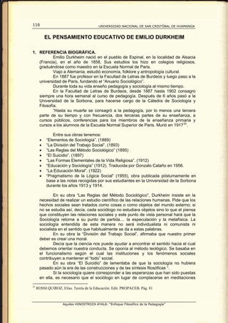 116                                      UNIVERSIDAD NACIONAL DE SAN CRISTÓBAL DE HUAMANGA


           EL PENSAMIENTO EDUCATIVO DE EMILIO DURKHEIM

1. REFERENCIA BIOGRÁFICA.
           Emilio Durkheim nació en el pueblo de Espinal, en la localidad de Alsacia
   (Francia), en el año de 1858, Sus estudios los hizo en colegios religiosos,
   graduándose como maestro en la Escuela Normal de Paris.
           Viajo a Alemania, estudió economía, folklore y antropología cultural.
           En 1887 fue profesor en la Facultad de Letras de Burdeos y luego paso a la
   universidad de Paris, fundando el “Anuario Sociológico”.
           Durante toda su vida enseño pedagogía y sociología al mismo tiempo.
           En la Facultad de Letras de Burdeos, desde 1887 hasta 1902 consagro
   siempre una hora semanal al curso de pedagogía. Después de 6 años pasó a la
   Universidad de la Sorbona, para hacerse cargo de la Cátedra de Sociología y
   Filosofía.
           “Hasta su muerte se consagró a la pedagogía, por lo menos una tercera
   parte de su tiempo y con frecuencia, dos terceras partes de su enseñanza, a
   cursos públicos, conferencias para los miembros de la enseñanza primaria y
   cursos a los alumnos de la Escuela Normal Superior de Paris. Murió en 1917 33 .

               Entre sus obras tenemos:
       •   “Elementos de Sociología”. (1889)
       •   “La División del Trabajo Social”. (1893)
       •   “Las Reglas del Método Sociológico” (1895)
       •   “El Suicidio”. (1897)
       •   “Las Formas Elementales de la Vida Religiosa”. (1912)
       •   “Educación y Sociología” (1912). Traducida por Gonzalo Cataño en 1956.
       •   “La Educación Moral”. (1922)
       •   “Pragmatismo de la Lógica Social” (1955), obra publicada póstumamente en
           base a las notas recogidas por sus estudiantes en la Universidad de la Sorbona
           durante los años 1913 y 1914.

               En su obra “Las Reglas del Método Sociológico”, Durkheim insiste en la
       necesidad de realizar un estudio científico de las relaciones humanas. Pide que los
       hechos sociales sean tratados como cosas o como objetos del mundo externo; si
       no se estudia así, decía, cada sociólogo no estudiara objetos sino lo que el piensa
       que constituyen las relaciones sociales y este punto de vista personal hará que la
       Sociología retorne a su punto de partida.... la especulación y la metafísica. La
       sociología entendida de esta manera no será individualista ni comunista ni
       socialista en el sentido que habitualmente se da a estas palabras.
               En su obra la “División del Trabajo Social”, afirmaba que nuestro primer
       deber es crear una moral.
               Decía que la ciencia nos puede ayudar a encontrar el sentido hacia el cual
       debemos orientar nuestra conducta. Se oponía al método teológico. Se basaba en
       el funcionalismo según el cual las instituciones y los fenómenos sociales
       contribuyen a mantener el “todo” social.
               En su obra “El Suicidio” de lamentaba de que la sociología no hubiera
       pasado aún la era de las construcciones y de las síntesis filosóficas “.
               Si la sociología quiere corresponder a las esperanzas que han sido puestas
       en ella, es necesario que el sociólogo en lugar de complacerse en meditaciones

33
     ROSSI QUIROZ, Elías. Teoría de la Educación. Edit. PROPACEB. Pág. 81



                    Aquiles HINOSTROZA AYALA: “Enfoque Filosófico de la Pedagogía”
 