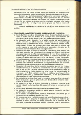 UNIVERSIDAD NACIONAL DE SAN CRISTÓBAL DE HUAMANGA                                 117

   metafísicas sobre las cosas sociales, tome por objeto de sus investigaciones
   grupos de hechos de los cuales se pueda decir donde comienza y donde termina.
          Demostró que los hechos sociales “sui géneris”, o sea únicos, específicos e
   inconfundibles. Señalaba que la sociología debía urgentemente dar una moral al
   pueblo y no solamente una moral sino también una doctrina, una explicación del
   hombre. No era posible contentarse con los resultados parciales a las cuales
   pueden conducir las investigaciones sobre grupos de hechos netamente
   circunscritos.
          Definió la sociología como la ciencia de los hechos y de las instituciones
   sociales


2. PRINCIPALES CARACTERÍSTICAS DE SU PENSAMIENTO EDUCATIVO:
   a. Emilio Durkheim abordó la Educación por el lado desde el cual se la considera
      como un hecho social. Su doctrina de la sociología tiene como elemento a la
      Educación. Señaló que la educación era una cosa eminentemente social.
   b. La educación, según Durkheim, “es la acción ejercida par las generaciones
      adultas sobre las que todavía no están maduras para la vida social, tiene por
      objeto suscitar y desarrollar en el niño un cierto número de estados físicos,
      intelectuales y morales que le exigen la sociedad política en su conjunto y el
      medio especial al que está particularmente destinado”. Afirmaba que la
      Educación era la socialización de la nueva generación.
   c. Planteó que cuando se miran los hechos tal como son y como siempre han
      sido, salta a los ojos que toda educación consiste en un esfuerzo continuo que
      sirve para imponer a los niños maneras de sentir, de ver y obrar a las cuales se
      habría llegado espontáneamente. Esta presión de todos los momentos que
      sufre el niño es la presión del medio social que tiende a modelar a su imagen,
      del cual los padres y maestros no son sino representantes y los intermediarios.
   d. Sostuvo que la educación lejos de tener como único y principal objeto al
      individuo y sus intereses, es sobre todo un conjunto de medios con los cuales
      la sociedad recrea permanentemente las condiciones de su existencia.
   e. Respecto a la naturaleza de la educación expresaba que no hay ninguna
      sociedad en la cual el sistema de educación no presente un doble aspecto:
      esta es a la vez una y múltiple. Señala que hay tantas clases de educación en
      una sociedad, como medios distintos hay en la misma. “La educación varia de
      una casta a otra”. Cada profesión constituye un medio sui generis que reclama
      aptitudes particulares y conocimientos especiales, en los que predominan
      ciertas ideas y un modo particular de preparación.
   f. La educación, a partir de cierta edad, ya no puede seguir siendo la misma para
      todos los sujetos a quienes aplica. Esta varía de acuerdo al ambiente socio –
      cultural de la comunidad.
   g. La educación no solo se limita a desarrollar el organismo individual en el
      sentido indicado por la naturaleza. Ella crea en el hombre un ser nuevo, el “ser
      social”.
   h. La educación responde antes que nada a necesidades sociales.
   i. La educación, en cuanto a acción, es agente externo y colectivo que hace
      posible la transmisión cultural.
   j. Es un proceso social permanente, continuo, trasformador y recurrente, que se
      transmite de una generación adulta a otra joven.
   k. Es considerada como institución, puesto que la acción educativa se ordena y
      toma cuerpo en un conjunto de disposiciones y medios de modo tal que
      expresa en forma reducida los rasgos principales de la sociedad. Así la
      educación condensa necesidades sociales concretas, ideas y sentimientos


               Aquiles HINOSTROZA AYALA: “Enfoque Filosófico de la Pedagogía”
 