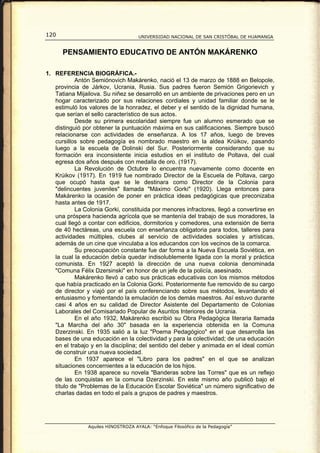 120                                  UNIVERSIDAD NACIONAL DE SAN CRISTÓBAL DE HUAMANGA


      PENSAMIENTO EDUCATIVO DE ANTÓN MAKÁRENKO

1. REFERENCIA BIOGRÁFICA.-
           Antón Semiónovich Makárenko, nació el 13 de marzo de 1888 en Belopole,
   provincia de Járkov, Ucrania, Rusia. Sus padres fueron Semión Grigorievich y
   Tatiana Mijailova. Su niñez se desarrolló en un ambiente de privaciones pero en un
   hogar caracterizado por sus relaciones cordiales y unidad familiar donde se le
   estimuló los valores de la honradez, el deber y el sentido de la dignidad humana,
   que serían el sello característico de sus actos.
           Desde su primera escolaridad siempre fue un alumno esmerado que se
   distinguió por obtener la puntuación máxima en sus calificaciones. Siempre buscó
   relacionarse con actividades de enseñanza. A los 17 años, luego de breves
   cursillos sobre pedagogía es nombrado maestro en la aldea Krúikov, pasando
   luego a la escuela de Dolinski del Sur. Posteriormente considerando que su
   formación era inconsistente inicia estudios en el instituto de Poltava, del cual
   egresa dos años después con medalla de oro. (1917).
           La Revolución de Octubre lo encuentra nuevamente como docente en
   Krúikov (1917). En 1919 fue nombrado Director de la Escuela de Poltava, cargo
   que ocupó hasta que se le destinara como Director de la Colonia para
   "delincuentes juveniles" llamada "Máximo Gorki" (1920). Llega entonces para
   Makárenko la ocasión de poner en práctica ideas pedagógicas que preconizaba
   hasta antes de 1917.
           La Colonia Gorki, constituida por menores infractores, llegó a convertirse en
   una próspera hacienda agrícola que se mantenía del trabajo de sus moradores, la
   cual llegó a contar con edificios, dormitorios y comedores, una extensión de tierra
   de 40 hectáreas, una escuela con enseñanza obligatoria para todos, talleres para
   actividades múltiples, clubes al servicio de actividades sociales y artísticas,
   además de un cine que vinculaba a los educandos con los vecinos de la comarca.
           Su preocupación constante fue dar forma a la Nueva Escuela Soviética, en
   la cual la educación debía quedar indisolublemente ligada con la moral y práctica
   comunista. En 1927 aceptó la dirección de una nueva colonia denominada
   "Comuna Félix Dzersinski" en honor de un jefe de la policía, asesinado.
           Makárenko llevó a cabo sus prácticas educativas con los mismos métodos
   que había practicado en la Colonia Gorki. Posteriormente fue removido de su cargo
   de director y viajó por el país conferenciando sobre sus métodos, levantando el
   entusiasmo y fomentando la emulación de los demás maestros. Así estuvo durante
   casi 4 años en su calidad de Director Asistente del Departamento de Colonias
   Laborales del Comisariado Popular de Asuntos Interiores de Ucrania.
           En el año 1932, Makárenko escribió su Obra Pedagógica literaria llamada
   "La Marcha del año 30" basada en la experiencia obtenida en la Comuna
   Dzerzinski. En 1935 salió a la luz "Poema Pedagógico" en el que desarrolla las
   bases de una educación en la colectividad y para la colectividad; de una educación
   en el trabajo y en la disciplina; del sentido del deber y animada en el ideal común
   de construir una nueva sociedad.
           En 1937 aparece el "Libro para los padres" en el que se analizan
   situaciones concernientes a la educación de los hijos.
           En 1938 aparece su novela "Banderas sobre las Torres" que es un reflejo
   de las conquistas en la comuna Dzerzinski. En este mismo año publicó bajo el
   título de "Problemas de la Educación Escolar Soviética" un número significativo de
   charlas dadas en todo el país a grupos de padres y maestros.




                Aquiles HINOSTROZA AYALA: “Enfoque Filosófico de la Pedagogía”
 