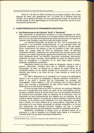 UNIVERSIDAD NACIONAL DE SAN CRISTÓBAL DE HUAMANGA                                      121

              Murió el 1 de Abril de 1939, al parecer de un ataque cardiaco. Dos meses
       después de haber sido galardonado con "La Orden de la Bandera Roja del
       Trabajo", por el gobierno Soviético, por sus contribuciones al país. Su muerte no le
       permitió acabar su obra "Metodología de la Educación Comunista" que fue una de
       sus grandes aspiraciones 34 .


2. CARACTERÍSTICAS DE SU PENSAMIENTO EDUCATIVO.-

       a. Sus Experiencias en las Colonias "Gorki" y "Dzerzinski"
          Para comprender el pensamiento educativo y la obra pedagógica de Antón
          Makárenko es necesario estudiarlo en el contexto histórico del momento que le
          tocó vivir y la circunstancia excepcional de la efervescencia que tuvo lugar en la
          naciente Unión Soviética, luego de la caída del Imperio Zarista.
                  La victoriosa Revolución de Octubre de 1917, con la instauración del
          socialismo y sus profundas transformaciones, en una sociedad hasta ese
          entonces marginada y en crisis (Rusia Zarista), modifica la vida del pueblo.
          Como consecuencia del bloqueo a que es sometido el país, alas guerras
          civiles, etc., surgen miles de niños en desamparo moral: los llamados
          "Deficientes Morales". Makárenko fue comisionado para intentar resolver este
          problema que estaba adquiriendo gigantescas proporciones. Acerca de estos
          niños, Makárenko decía, "son filósofos, ingeniosos, anarquistas, destructivos,
          infractores de leyes, enemigos irreconciliables de todos los sistema éticos".
          Entre su contingente y a despecho de su corta edad habían ladrones,
          asaltantes, estafadores y prostitutas.
                  Makárenko aborda una tarea inédita en Pedagogía: educar a niños y
          jóvenes antisociales. Privilegia para ello la vertiente axiológica de la
          Gnoseología, es decir, se ampara en el sistema de valores éticos de su
          concepción política, en los valores morales de la revolución y en su praxis
          marxista para formar a los niños de hoy y para cambiar el rumbo de la
          humanidad.
                  En 1920 a Makárenko le es entregado en el campo una destartalada
          casona y con un grupo de pedagogos y algunos artesanos comenzaron a
          recibir a los niños y jóvenes que las autoridades los enviaban por
          “incorregibles”. Pronto llegaron a 120. Se constituyó así la Colonia Máximo
          Gorki. Sus vivencias y experiencias en esta colonia fueron relatadas por
          Makárenko en su obra Poema Pedagógico.
                  El inicio de esta Colonia fue difícil, no sólo por sus precoces habitantes
          sino por la marginación que sufrían por parte de las comunidades vecinas.
          Formaron brigadas mixtas de ambos sexos con una escrupulosa distribución
          de funciones que abarcaban todos los aspectos de la producción rural; los
          integrantes de estos destacamentos son elegidos por sus actitudes. Se les
          inculca el trabajo colectivo, el orgullo por la tarea cumplida, el deshonor frente
          al fracaso; no se admite el ocio, desaliento ni el robo. Makarenko, psicólogo
          nato e intuitivo, los hacía artífices de su propio destino, integrantes de una
          comunidad en la que habían recuperado su pérdida autoestima y en la que
          iban adquiriendo una identidad personal. Llegaba, con ello, a muchas
          conclusiones empíricas que años después convertía en postulados científicos.
                  Makárenko consideraba al trabajo como un elemento básico de la
          educación y a ella le asignaba una finalidad social ligada a la revolución,
          diseñada dentro de los planes nacionales establecidos.

34
     ROSSI QUIROZ, Elías. Teoría de la Educación. Edit. PROPACEB. Pág. 104



                    Aquiles HINOSTROZA AYALA: “Enfoque Filosófico de la Pedagogía”
 
