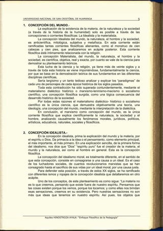 UNIVERSIDAD NACIONAL DE SAN CRISTÓBAL DE HUAMANGA                                       5

1. CONCEPCIÓN DEL MUNDO.-
            La explicación de la existencia de la materia, de la naturaleza y la sociedad
   (a través de la historia de la humanidad) solo es posible a través de las
   concepciones o corrientes filosóficas: La Idealista y la materialista.
            La concepción Idealista del mundo, la naturaleza, el hombre y la sociedad,
   es anticientífica, mitológica, subjetiva y metafísica. En esta corriente están
   ramificadas tantas corrientes filosóficas alienantes, como el monstruo de cien
   cabezas y cien pies, que analizaremos en acápite posterior. Esta corriente
   filosófica está íntimamente relacionada con la religión.
            La concepción Materialista, del mundo, la naturaleza, el hombre y la
   sociedad, es científica, objetiva, real y exacta, por cuanto se vale de la ciencia para
   demostrar su planteamiento teóricos.
            Esta lucha de la ciencia y la religión, ya tiene más de veinte siglos y a
   través de toda esta historia se viene imponiéndose, fundamentalmente la ciencia,
   por que se basa en la demostración teórica de sus fundamentos en las diferentes
   disciplinas científicas,
            Sería largísimo y un tanto tedioso analizar y explicar los “paradigmas” de
   cada uno de personajes de cada época histórica de los siglos pasados.
            Toda esta contradicción ha sido superada contundentemente, mediante el
   materialismo dialéctico histórico o marxismo-leninismo-maoísmo o socialismo
   científico, una concepción filosófica surgida, como una lógica consecuencia del
   desarrollo histórico de la sociedad.
            Por todas estas razones el materialismo dialéctico- histórico o socialismo
   científico es la única ciencia, que demuestra objetivamente una teoría, una
   ideología, una concepción del mundo, mediante la interpretación de la dialéctica.
            En conclusión, el marxismo como concepción del mundo, es la única
   corriente filosófica que explica científicamente la naturaleza, la sociedad y el
   hombre, analizando causalmente los fenómenos morales, jurídicos, políticos,
   artísticos, educativos, naturales, sociales y filosóficos.


2. CONCEPCIÓN IDEALISTA.-
            En la concepción idealista, prima la explicación del mundo y la materia, por
   el espíritu o Dios. Da primacía a la idea o el pensamiento, como elemento principal,
   el más importante, el más primero. En una explicación sencilla, de la primera forma
   del idealismo, nos dice que “Dios” “espíritu puro” fue el creador de la materia, el
   mundo y la naturaleza, así como al hombre en general. Esta es la concepción
   filosófica.
            La concepción del idealismo moral, es totalmente diferente, en el sentido de
   que esta concepción, consiste en consagrarse a una causa a un ideal. Es el caso
   de los luchadores sociales, de cuantos revolucionarios marxistas que se han
   consagrado hasta el sacrificio de sus vidas por un ideal moral, por una causa justa.
            Para defender esta posición, a través de estos XX siglos, se ha ramificado
   con diferentes ismos y ropajes de la concepción idealista que detallaremos en otro
   acápite.
            Uno de los conceptos, de este planteamiento es como sigue: “La materia no
   es lo que creemos, pensando que existe fuera de nuestro espíritu. Pensamos que
   las cosas existen porque los vemos, porque los tocamos; y como ellas nos brindan
   esas sensaciones, creemos en su existencia. Pero nuestras sensaciones no son
   más que ideas que tenemos en nuestro espíritu. Así pues, los objetos que




                Aquiles HINOSTROZA AYALA: “Enfoque Filosófico de la Pedagogía”
 