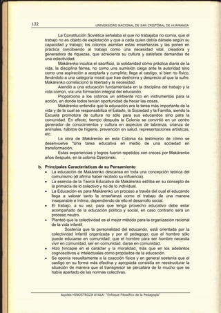 122                                 UNIVERSIDAD NACIONAL DE SAN CRISTÓBAL DE HUAMANGA


              La Constitución Soviética señalaba el que no trabajaba no comía, que el
      trabajo no es objeto de explotación y que a cada quien debía dársele según su
      capacidad y trabajo; los colonos asimilan estas enseñanzas y las ponen en
      práctica concibiendo al trabajo como una necesidad vital, creadora y
      generadora de riquezas, que acrecienta su cultura y satisface demandas de
      una colectividad.
              Makárenko inculca el sacrificio, la solidaridad como práctica diaria de la
      vida, la disciplina férrea, no como una sumisión ciega ante la autoridad sino
      como una aspiración a aceptarla y cumplirla; llega al castigo, si bien no físico,
      llevándolo a una categoría moral que trae deshonra y desprecio al que la sufre.
      Makárenko correlacionó la libertad y la necesidad.
              Atendió a una educación fundamentada en la disciplina del trabajo y la
      vida común, vía una formación integral del educando.
              Proporciono a los colonos un ambiente rico en instrumentos para la
      acción, en donde todos tenían oportunidad de hacer las cosas.
              Makárenko entendía que la educación era la tarea más importante de la
      vida y de la cual se responsabiliza el Estado, la Sociedad y la Familia, siendo la
      Escuela promotora de cultura no sólo para sus educandos sino para la
      comunidad. En efecto, tiempo después la Colonia se convirtió en un centro
      generador de conocimientos y cultura en aspectos de labranza, crianza de
      animales, hábitos de higiene, prevención en salud, representaciones artísticas,
      etc.
              La obra de Makárenko en esta Colonia da testimonio de cómo se
      desenvuelve "Una tarea educativa en medio de una sociedad en
      transformación.
              Estas experiencias y logros fueron repetidos con creces por Makárenko
      años después, en la colonia Dzerzinski.      .

  b. Principales Características de su Pensamiento
     • La educación de Makárenko descansa en toda una concepción teórica del
        comunismo (él afirma haber recibido su influencia).
     • La esencia de la Teoría Educativa de Makárenko estriba en su concepto de
        la primacía de lo colectivo y no de lo individual.
     • La Educación es para Makárenko un proceso a través del cual el educando
        llega a valorar tanto la enseñanza como el trabajo de una manera
        inseparable e íntima, dependiendo de ello el desarrollo social.
     • El trabajo, a su vez, para que tenga provecho educativo debe estar
        acompañado de la educación política y social, en caso contrario será un
        proceso neutro.
     • Planteó que la colectividad es el mejor método para la organización racional
        de la vida infantil.
                Sostenía que la personalidad del educando, está orientada por la
        colectividad infantil organizada y por el pedagogo; que el hombre sólo
        puede educarse en comunidad; que el hombre para ser hombre necesita
        vivir en comunidad, ser en comunidad, darse en comunidad.
     • Hizo hincapié en el carácter y la moralidad, más que en los adelantos
        cognoscitivos e intelectuales como propósitos de la educación.
     • Se oponía resueltamente a la coacción física y en general sostenía que el
        castigo en su forma más efectiva y apropiada consistía en reestructurar la
        situación de manera que el transgresor se percatara de lo mucho que se
        había apartado de las normas colectivas.




               Aquiles HINOSTROZA AYALA: “Enfoque Filosófico de la Pedagogía”
 