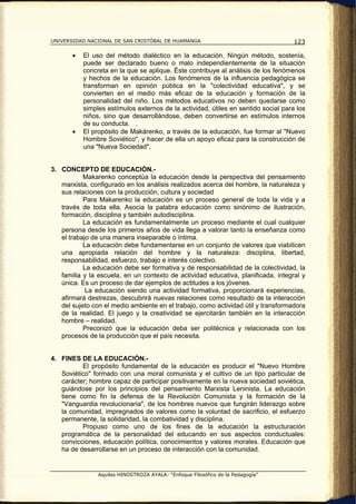 UNIVERSIDAD NACIONAL DE SAN CRISTÓBAL DE HUAMANGA                                   123

       •   El uso del método dialéctico en la educación. Ningún método, sostenía,
           puede ser declarado bueno o malo independientemente de la situación
           concreta en la que se aplique. Éste contribuye al análisis de los fenómenos
           y hechos de la educación. Los fenómenos de la influencia pedagógica se
           transforman en opinión pública en la "colectividad educativa", y se
           convierten en el medio más eficaz de la educación y formación de la
           personalidad del niño. Los métodos educativos no deben quedarse como
           simples estímulos externos de la actividad, útiles en sentido social para los
           niños, sino que desarrollándose, deben convertirse en estímulos internos
           de su conducta. .
       •   El propósito de Makárenko, a través de la educación, fue formar al "Nuevo
           Hombre Soviético", y hacer de ella un apoyo eficaz para la construcción de
           una "Nueva Sociedad".


3. CONCEPTO DE EDUCACIÓN.-
           Makarenko conceptúa la educación desde la perspectiva del pensamiento
   marxista, configurado en los análisis realizados acerca del hombre, la naturaleza y
   sus relaciones con la producción, cultura y sociedad
           Para Makarenko la educación es un proceso general de toda la vida y a
   través de toda ella. Asocia la palabra educación como sinónimo de ilustración,
   formación, disciplina y también autodisciplina.
           La educación es fundamentalmente un proceso mediante el cual cualquier
   persona desde los primeros años de vida llega a valorar tanto la enseñanza como
   el trabajo de una manera inseparable o íntima.
           La educación debe fundamentarse en un conjunto de valores que viabilicen
   una apropiada relación del hombre y la naturaleza: disciplina, libertad,
   responsabilidad, esfuerzo, trabajo e interés colectivo.
           La educación debe ser formativa y de responsabilidad de la colectividad, la
   familia y la escuela, en un contexto de actividad educativa, planificada, integral y
   única. Es un proceso de dar ejemplos de actitudes a los jóvenes.
            La educación siendo una actividad formativa, proporcionará experiencias,
   afirmará destrezas, descubrirá nuevas relaciones como resultado de la interacción
   del sujeto con el medio ambiente en el trabajo, como actividad útil y transformadora
   de la realidad. El juego y la creatividad se ejercitarán también en la interacción
   hombre – realidad.
           Preconizó que la educación deba ser politécnica y relacionada con los
   procesos de la producción que el país necesita.


4. FINES DE LA EDUCACIÓN.-
          El propósito fundamental de la educación es producir el "Nuevo Hombre
   Soviético" formado con una moral comunista y el cultivo de un tipo particular de
   carácter; hombre capaz de participar positivamente en la nueva sociedad soviética,
   guiándose por los principios del pensamiento Marxista Leninista. La educación
   tiene como fin la defensa de la Revolución Comunista y la formación de la
   "Vanguardia revolucionaria", de los hombres nuevos que fungirán liderazgo sobre
   la comunidad, impregnados de valores como la voluntad de sacrificio, el esfuerzo
   permanente, la solidaridad, la combatividad y disciplina.
          Propuso como uno de los fines de la educación la estructuración
   programática de la personalidad del educando en sus aspectos conductuales:
   convicciones, educación política, conocimientos y valores morales. Educación que
   ha de desarrollarse en un proceso de interacción con la comunidad.


                Aquiles HINOSTROZA AYALA: “Enfoque Filosófico de la Pedagogía”
 