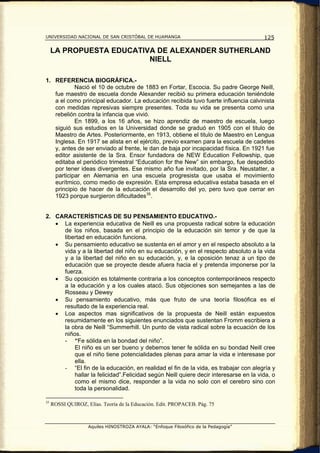 UNIVERSIDAD NACIONAL DE SAN CRISTÓBAL DE HUAMANGA                                    125

     LA PROPUESTA EDUCATIVA DE ALEXANDER SUTHERLAND
                          NIELL

1. REFERENCIA BIOGRÁFICA.-
           Nació el 10 de octubre de 1883 en Fortar, Escocia. Su padre George Neill,
   fue maestro de escuela donde Alexander recibió su primera educación teniéndole
   a el como principal educador. La educación recibida tuvo fuerte influencia calvinista
   con medidas represivas siempre presentes. Toda su vida se presenta como una
   rebelión contra la infancia que vivió.
           En 1899, a los 16 años, se hizo aprendiz de maestro de escuela, luego
   siguió sus estudios en la Universidad donde se graduó en 1905 con el titulo de
   Maestro de Artes. Posteriormente, en 1913, obtiene el titulo de Maestro en Lengua
   Inglesa. En 1917 se alista en el ejército, previo examen para la escuela de cadetes
   y, antes de ser enviado al frente, le dan de baja por incapacidad física. En 1921 fue
   editor asistente de la Sra. Ensor fundadora de NEW Education Fellowship, que
   editaba el periódico trimestral “Education for the New” sin embargo, fue despedido
   por tener ideas divergentes. Ese mismo año fue invitado, por la Sra. Neustatter, a
   participar en Alemania en una escuela progresista que usaba el movimiento
   eurítmico, como medio de expresión. Esta empresa educativa estaba basada en el
   principio de hacer de la educación el desarrollo del yo, pero tuvo que cerrar en
   1923 porque surgieron dificultades 35 .


2. CARACTERÍSTICAS DE SU PENSAMIENTO EDUCATIVO.-
   • La experiencia educativa de Neill es una propuesta radical sobre la educación
     de los niños, basada en el principio de la educación sin temor y de que la
     libertad en educación funciona.
   • Su pensamiento educativo se sustenta en el amor y en el respecto absoluto a la
     vida y a la libertad del niño en su educación, y en el respecto absoluto a la vida
     y a la libertad del niño en su educación, y, e la oposición tenaz a un tipo de
     educación que se proyecte desde afuera hacia el y pretenda imponerse por la
     fuerza.
   • Su oposición es totalmente contraria a los conceptos contemporáneos respecto
     a la educación y a los cuales atacó. Sus objeciones son semejantes a las de
     Rosseau y Dewey
   • Su pensamiento educativo, más que fruto de una teoría filosófica es el
     resultado de la experiencia real.
   • Loa aspectos mas significativos de la propuesta de Neill están expuestos
     resumidamente en los siguientes enunciados que sustentan Fromm escribiera a
     la obra de Neill “Summerhill. Un punto de vista radical sobre la ecuación de los
     niños.
     - “Fe sólida en la bondad del niño”.
         El niño es un ser bueno y debemos tener fe sólida en su bondad Neill cree
         que el niño tiene potencialidades plenas para amar la vida e interesase por
         ella.
     - “El fin de la educación, en realidad el fin de la vida, es trabajar con alegría y
         hallar la felicidad”.Felicidad según Neill quiere decir interesarse en la vida, o
         como el mismo dice, responder a la vida no solo con el cerebro sino con
         toda la personalidad.

35
     ROSSI QUIROZ, Elías. Teoría de la Educación. Edit. PROPACEB. Pág. 75



                    Aquiles HINOSTROZA AYALA: “Enfoque Filosófico de la Pedagogía”
 