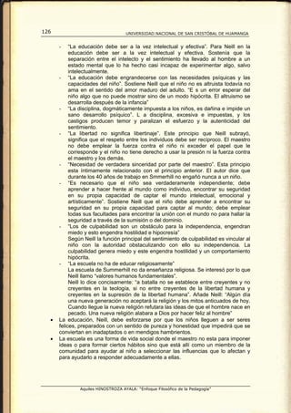 126                                 UNIVERSIDAD NACIONAL DE SAN CRISTÓBAL DE HUAMANGA


      -    “La educación debe ser a la vez intelectual y efectiva”. Para Neill en la
           educación debe ser a la vez intelectual y efectiva. Sostenía que la
           separación entre el intelecto y el sentimiento ha llevado al hombre a un
           estado mental que lo ha hecho casi incapaz de experimentar algo, salvo
           intelectualmente.
      - “La educación debe engrandecerse con las necesidades psíquicas y las
           capacidades del niño”. Sostiene Neill que el niño no es altruista todavía no
           ama en el sentido del amor maduro del adulto. “E s un error esperar del
           niño algo que no puede mostrar sino de un modo hipócrita. El altruismo se
           desarrolla después de la infancia”
      - “La disciplina, dogmáticamente impuesta a los niños, es dañina e impide un
           sano desarrollo psíquico”. L a disciplina, excesiva e impuestas, y los
           castigos producen temor y paralizan el esfuerzo y la autenticidad del
           sentimiento.
      - “La libertad no significa libertinaje”. Este principio que Neill subrayó,
           significa que el respeto entre los individuos debe ser recíproco. El maestro
           no debe emplear la fuerza contra el niño ni exceder el papel que le
           corresponde y el niño no tiene derecho a usar la presión ni la fuerza contra
           el maestro y los demás.
      - “Necesidad de verdadera sinceridad por parte del maestro”. Esta principio
           esta íntimamente relacionado con el principio anterior. El autor dice que
           durante los 40 años de trabajo en Smmerhill no engañó nunca a un niño.
      - “Es necesario que el niño sea verdaderamente independiente; debe
           aprender a hacer frente al mundo como individuo, encontrar su seguridad
           en su propia capacidad de captar el mundo intelectual, emocional y
           artísticamente”. Sostiene Neill que el niño debe aprender a encontrar su
           seguridad en su propia capacidad para captar al mundo; debe emplear
           todas sus facultades para encontrar la unión con el mundo no para hallar la
           seguridad a través de la sumisión o del dominio.
      - “Los de culpabilidad son un obstáculo para la independencia, engendran
           miedo y esto engendra hostilidad e hipocresía”
           Según Neill la función principal del sentimiento de culpabilidad es vincular al
           niño con la autoridad obstaculizando con ello su independencia. La
           culpabilidad genera miedo y este engendra hostilidad y un comportamiento
           hipócrita.
      - “La escuela no ha de educar religiosamente”
           La escuela de Summerhill no da enseñanza religiosa. Se interesó por lo que
           Neill llamo “valores humanos fundamentales”.
           Neill lo dice concisamente: “a batalla no se establece entre creyentes y no
           creyentes en la teología, si no entre creyentes de la libertad humana y
           creyentes en la supresión de la libertad humana”. Añade Neill: “Algún día
           una nueva generación no aceptará la religión y los mitos anticuados de hoy.
           Cuando llegue la nueva religión refutara las ideas de que el hombre nace en
           pecado. Una nueva religión alabara a Dios por hacer feliz al hombre”
  •   La educación, Neill, debe esforzarse por que los niños lleguen a ser seres
      felices, preparados con un sentido de pureza y honestidad que impedirá que se
      conviertan en inadaptados o en mendigos hambrientos.
  •   La escuela es una forma de vida social donde el maestro no esta para imponer
      ideas o para formar ciertos hábitos sino que está allí como un miembro de la
      comunidad para ayudar al niño a seleccionar las influencias que lo afectan y
      para ayudarlo a responder adecuadamente a ellas.




               Aquiles HINOSTROZA AYALA: “Enfoque Filosófico de la Pedagogía”
 