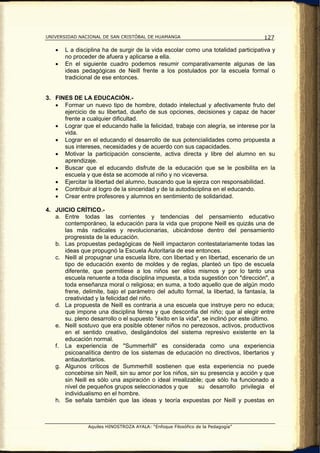 UNIVERSIDAD NACIONAL DE SAN CRISTÓBAL DE HUAMANGA                                   127

   •   L a disciplina ha de surgir de la vida escolar como una totalidad participativa y
       no proceder de afuera y aplicarse a ella.
   •   En el siguiente cuadro podemos resumir comparativamente algunas de las
       ideas pedagógicas de Neill frente a los postulados por la escuela formal o
       tradicional de ese entonces.


3. FINES DE LA EDUCACIÓN.-
   • Formar un nuevo tipo de hombre, dotado intelectual y afectivamente fruto del
      ejercicio de su libertad, dueño de sus opciones, decisiones y capaz de hacer
      frente a cualquier dificultad.
   • Lograr que el educando halle la felicidad, trabaje con alegría, se interese por la
      vida.
   • Lograr en el educando el desarrollo de sus potencialidades como propuesta a
      sus intereses, necesidades y de acuerdo con sus capacidades.
   • Motivar la participación consciente, activa directa y libre del alumno en su
      aprendizaje.
   • Buscar que el educando disfrute de la educación que se le posibilita en la
      escuela y que ésta se acomode al niño y no viceversa.
   • Ejercitar la libertad del alumno, buscando que la ejerza con responsabilidad.
   • Contribuir al logro de la sinceridad y de la autodisciplina en el educando.
   • Crear entre profesores y alumnos en sentimiento de solidaridad.

4. JUICIO CRÍTICO.-
   a. Entre todas las corrientes y tendencias del pensamiento educativo
      contemporáneo, la educación para la vida que propone Neill es quizás una de
      las más radicales y revolucionarias, ubicándose dentro del pensamiento
      progresista de la educación.
   b. Las propuestas pedagógicas de Neill impactaron contestatariamente todas las
      ideas que propugnó la Escuela Autoritaria de ese entonces.
   c. Neill al propugnar una escuela libre, con libertad y en libertad, escenario de un
      tipo de educación exento de moldes y de reglas, planteó un tipo de escuela
      diferente, que permitiese a los niños ser ellos mismos y por lo tanto una
      escuela renuente a toda disciplina impuesta, a toda sugestión con "dirección", a
      toda enseñanza moral o religiosa; en suma, a todo aquello que de algún modo
      frene, delimite, bajo el parámetro del adulto formal, la libertad, la fantasía, la
      creatividad y la felicidad del niño.
   d. La propuesta de Neill es contraria a una escuela que instruye pero no educa;
      que impone una disciplina férrea y que desconfía del niño; que al elegir entre
      su. pleno desarrollo o el supuesto "éxito en la vida", se inclinó por este último.
   e. Neill sostuvo que era posible obtener niños no perezosos, activos, productivos
      en el sentido creativo, desligándolos del sistema represivo existente en la
      educación normal.
   f. La experiencia de "Summerhill" es considerada como una experiencia
      psicoanalítica dentro de los sistemas de educación no directivos, libertarios y
      antiautoritarios.
   g. Algunos críticos de Summerhill sostienen que esta experiencia no puede
      concebirse sin Neill, sin su amor por los niños, sin su presencia y acción y que
      sin Neill es sólo una aspiración o ideal irrealizable; que sólo ha funcionado a
      nivel de pequeños grupos seleccionados y que         su desarrollo privilegia el
      individualismo en el hombre.
   h. Se señala también que las ideas y teoría expuestas por Neill y puestas en



                Aquiles HINOSTROZA AYALA: “Enfoque Filosófico de la Pedagogía”
 