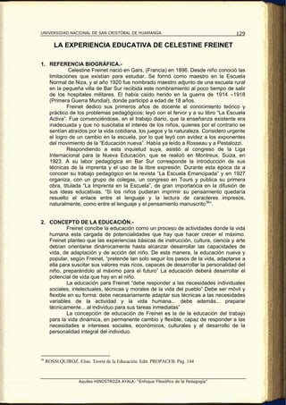 UNIVERSIDAD NACIONAL DE SAN CRISTÓBAL DE HUAMANGA                                    129

         LA EXPERIENCIA EDUCATIVA DE CELESTINE FREINET

1. REFERENCIA BIOGRÁFICA.-
            Celestine Freinet nació en Gars, (Francia) en 1896. Desde niño conoció las
   limitaciones que existían para estudiar. Se formó como maestro en la Escuela
   Normal de Niza, y el año 1920 fue nombrado maestro adjunto de una escuela rural
   en la pequeña villa de Bar Sur recibida este nombramiento al poco tiempo de salir
   de los hospitales militares. El había caído herido en la guerra de 1914 –1918
   (Primera Guerra Mundial), donde participó a edad de 18 años.
           Freinet dedico sus primeros años de docente al conocimiento teórico y
   práctico de los problemas pedagógicos; leyó con el fervor y a su libro “La Escuela
   Activa”. Fue convenciéndose, en el trabajo diario, que la enseñanza existente era
   inadecuada y que no suscitaba el interés de los niños, quienes por el contrario se
   sentían atraídos por la vida cotidiana, los juegos y la naturaleza. Considero urgente
   el logro de un cambio en la escuela, por lo que leyó con avidez a los exponentes
   del movimiento de la “Educación nueva”. Había ya leído a Rosseau y a Pestalozzi.
           Respondiendo a esta inquietud suya, asistió al congreso de la Liga
   Internacional para la Nueva Educación, que se realizó en Montreux, Suiza, en
   1923. A su labor pedagógica en Bar Sur corresponde la introducción de sus
   técnicas de la imprenta y el uso de la libre expresión. Durante esta época da a
   conocer su trabajo pedagógico en la revista “La Escuela Emancipada” y en 1927
   organiza, con un grupo de colegas, un congreso en Tours y publica su primera
   obra, titulada “La Imprenta en la Escuela”, de gran importancia en la difusión de
   sus ideas educativas. “Si los niños pudieran imprimir su pensamiento quedaría
   resuelto el enlace entre el lenguaje y la lectura de caracteres impresos,
   naturalmente, como entre el lenguaje y el pensamiento manuscrito 36 ”.


2. CONCEPTO DE LA EDUCACIÓN.-
           Freinet concibe la educación como un proceso de actividades donde la vida
   humana esta cargada de potencialidades que hay que hacer crecer el máximo.
   Freinet planteo que las experiencias básicas de instrucción, cultura, ciencia y arte
   debían orientarse dinámicamente hasta alcanzar desarrollar las capacidades de
   vida, de adaptación y de acción del niño. De esta manera, la educación nueva y
   popular, según Freinet, “pretende tan solo seguir los pasos de la vida, adaptarse a
   ella para suscitar sus valores mas ricos, capaces de desarrollar la personalidad del
   niño, preparándolo al máximo para el futuro” La educación deberá desarrollar el
   potencial de vida que hay en el niño.
           La educación para Freinet “debe responder a las necesidades individuales
   sociales, intelectuales, técnicas y morales de la vida del pueblo” Debe ser móvil y
   flexible en su forma: debe necesariamente adaptar sus técnicas a las necesidades
   variables de la actividad y la vida humana... debe además... preparar
   técnicamente... al individuo para sus tareas inmediatas”
           La concepción de educación de Freinet es la de la educación del trabajo
   para la vida dinámica, en permanente cambio y flexible, capaz de responder a las
   necesidades e intereses sociales, económicos, culturales y al desarrollo de la
   personalidad integral del individuo.




36
     ROSSI QUIROZ, Elías. Teoría de la Educación. Edit. PROPACEB. Pág. 144



                    Aquiles HINOSTROZA AYALA: “Enfoque Filosófico de la Pedagogía”
 