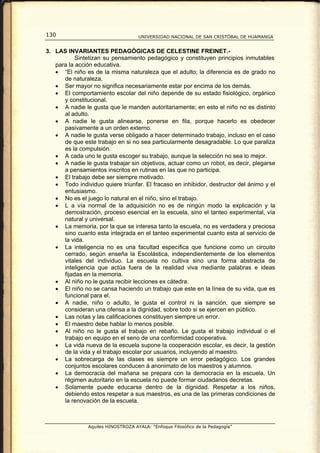130                                  UNIVERSIDAD NACIONAL DE SAN CRISTÓBAL DE HUAMANGA


3. LAS INVARIANTES PEDAGÓGICAS DE CELESTINE FREINET.-
           Sintetizan su pensamiento pedagógico y constituyen principios inmutables
   para la acción educativa.
   • “El niño es de la misma naturaleza que el adulto; la diferencia es de grado no
      de naturaleza.
   • Ser mayor no significa necesariamente estar por encima de los demás.
   • El comportamiento escolar del niño depende de su estado fisiológico, orgánico
      y constitucional.
   • A nadie le gusta que le manden autoritariamente; en esto el niño no es distinto
      al adulto.
   • A nadie le gusta alinearse, ponerse en fila, porque hacerlo es obedecer
      pasivamente a un orden externo.
   • A nadie le gusta verse obligado a hacer determinado trabajo, incluso en el caso
      de que este trabajo en si no sea particularmente desagradable. Lo que paraliza
      es la compulsión.
   • A cada uno le gusta escoger su trabajo, aunque la selección no sea lo mejor.
   • A nadie le gusta trabajar sin objetivos, actuar como un robot, es decir, plegarse
      a pensamientos inscritos en rutinas en las que no participa.
   • El trabajo debe ser siempre motivado.
   • Todo individuo quiere triunfar. El fracaso en inhibidor, destructor del ánimo y el
      entusiasmo.
   • No es el juego lo natural en el niño, sino el trabajo.
   • L a vía normal de la adquisición no es de ningún modo la explicación y la
      demostración, proceso esencial en la escuela, sino el tanteo experimental, vía
      natural y universal.
   • La memoria, por la que se interesa tanto la escuela, no es verdadera y preciosa
      sino cuanto esta integrada en el tanteo experimental cuanto esta al servicio de
      la vida.
   • La inteligencia no es una facultad específica que funcione como un circuito
      cerrado, según enseña la Escolástica, independientemente de los elementos
      vitales del individuo. La escuela no cultiva sino una forma abstracta de
      inteligencia que actúa fuera de la realidad viva mediante palabras e ideas
      fijadas en la memoria.
   • Al niño no le gusta recibir lecciones ex cátedra.
   • El niño no se cansa haciendo un trabajo que este en la línea de su vida, que es
      funcional para el.
   • A nadie, niño o adulto, le gusta el control ni la sanción, que siempre se
      consideran una ofensa a la dignidad, sobre todo si se ejercen en público.
   • Las notas y las calificaciones constituyen siempre un error.
   • El maestro debe hablar lo menos posible.
   • Al niño no le gusta el trabajo en rebaño. Le gusta el trabajo individual o el
      trabajo en equipo en el seno de una conformidad cooperativa.
   • La vida nueva de la escuela supone la cooperación escolar, es decir, la gestión
      de la vida y el trabajo escolar por usuarios, incluyendo al maestro.
   • La sobrecarga de las clases es siempre un error pedagógico. Los grandes
      conjuntos escolares conducen á anonimato de los maestros y alumnos.
   • La democracia del mañana se prepara con la democracia en la escuela. Un
      régimen autoritario en la escuela no puede formar ciudadanos decretas.
   • Solamente puede educarse dentro de la dignidad. Respetar a los niños,
      debiendo estos respetar a sus maestros, es una de las primeras condiciones de
      la renovación de la escuela.



                Aquiles HINOSTROZA AYALA: “Enfoque Filosófico de la Pedagogía”
 