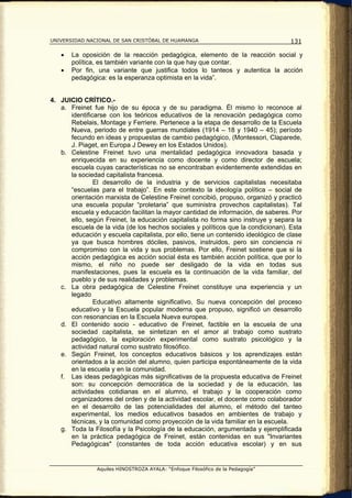 UNIVERSIDAD NACIONAL DE SAN CRISTÓBAL DE HUAMANGA                                  131

   •   La oposición de la reacción pedagógica, elemento de la reacción social y
       política, es también variante con la que hay que contar.
   •   Por fin, una variante que justifica todos lo tanteos y autentica la acción
       pedagógica: es la esperanza optimista en la vida”.


4. JUICIO CRÍTICO.-
   a. Freinet fue hijo de su época y de su paradigma. Él mismo lo reconoce al
      identificarse con los teóricos educativos de la renovación pedagógica como
      Rebelais, Montage y Ferriere. Pertenece a la etapa de desarrollo de la Escuela
      Nueva, periodo de entre guerras mundiales (1914 – 18 y 1940 – 45); período
      fecundo en ideas y propuestas de cambio pedagógico, (Montessori, Claparede,
      J. Piaget, en Europa J Dewey en los Estados Unidos).
   b. Celestine Freinet tuvo una mentalidad pedagógica innovadora basada y
      enriquecida en su experiencia como docente y como director de escuela;
      escuela cuyas características no se encontraban evidentemente extendidas en
      la sociedad capitalista francesa.
               El desarrollo de la industria y de servicios capitalistas necesitaba
      “escuelas para el trabajo”. En este contexto la ideología política – social de
      orientación marxista de Celestine Freinet concibió, propuso, organizó y practicó
      una escuela popular “proletaria” que suministra provechos capitalistas). Tal
      escuela y educación facilitan la mayor cantidad de información, de saberes. Por
      ello, según Freinet, la educación capitalista no forma sino instruye y separa la
      escuela de la vida (de los hechos sociales y políticos que la condicionan). Esta
      educación y escuela capitalista, por ello, tiene un contenido ideológico de clase
      ya que busca hombres dóciles, pasivos, instruidos, pero sin conciencia ni
      compromiso con la vida y sus problemas. Por ello, Freinet sostiene que si la
      acción pedagógica es acción social ésta es también acción política, que por lo
      mismo, el niño no puede ser desligado de la vida en todas sus
      manifestaciones, pues la escuela es la continuación de la vida familiar, del
      pueblo y de sus realidades y problemas.
   c. La obra pedagógica de Celestine Freinet constituye una experiencia y un
      legado
               Educativo altamente significativo. Su nueva concepción del proceso
      educativo y la Escuela popular moderna que propuso, significó un desarrollo
      con resonancias en la Escuela Nueva europea.
   d. El contenido socio - educativo de Freinet, factible en la escuela de una
      sociedad capitalista, se sintetizan en el amor al trabajo como sustrato
      pedagógico, la exploración experimental como sustrato psicológico y la
      actividad natural como sustrato filosófico.
   e. Según Freinet, los conceptos educativos básicos y los aprendizajes están
      orientados a la acción del alumno, quien participa espontáneamente de la vida
      en la escuela y en la comunidad.
   f. Las ideas pedagógicas más significativas de la propuesta educativa de Freinet
      son: su concepción democrática de la sociedad y de la educación, las
      actividades cotidianas en el alumno, el trabajo y la cooperación como
      organizadores del orden y de la actividad escolar, el docente como colaborador
      en el desarrollo de las potencialidades del alumno, el método del tanteo
      experimental, los medios educativos basados en ambientes de trabajo y
      técnicas, y la comunidad como proyección de la vida familiar en la escuela.
   g. Toda la Filosofía y la Psicología de la educación, argumentada y ejemplificada
      en la práctica pedagógica de Freinet, están contenidas en sus "Invariantes
      Pedagógicas" (constantes de toda acción educativa escolar) y en sus


                Aquiles HINOSTROZA AYALA: “Enfoque Filosófico de la Pedagogía”
 