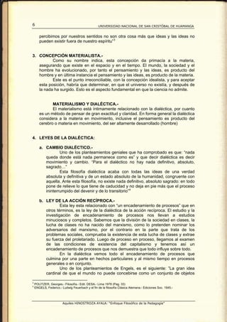 6                                                 UNIVERSIDAD NACIONAL DE SAN CRISTÓBAL DE HUAMANGA


       percibimos por nuestros sentidos no son otra cosa más que ideas y las ideas no
       pueden existir fuera de nuestro espíritu” 3


3. CONCEPCIÓN MATERIALISTA.-
          Como su nombre indica, esta concepción da primacía a la materia,
   asegurando que existe en el espacio y en el tiempo. El mundo, la sociedad y el
   hombre ha evolucionado, por tanto el pensamiento y las ideas, es producto del
   hombre y en última instancia el pensamiento y las ideas, es producto de la materia.
          Este es el punto irreconciliable, con la concepción idealista, y para aceptar
   esta posición, habría que determinar, en que el universo no existía, y después de
   la nada ha surgido. Esto es el aspecto fundamental en que la ciencia no admite.


              MATERIALISMO Y DIALÉCTICA.-
              El materialismo está íntimamente relacionado con la dialéctica, por cuanto
       es un método de pensar de gran exactitud y claridad. En forma general la dialéctica
       considera a la materia en movimiento, inclusive el pensamiento es producto del
       cerebro o materia en movimiento, del ser altamente desarrollado (hombre)


4. LEYES DE LA DIALÉCTICA:

       a. CAMBIO DIALÉCTICO.-
                  Uno de los planteamientos geniales que ha comprobado es que: “nada
          queda donde está nada permanece como es” y que decir dialéctica es decir
          movimiento y cambio. “Para el dialéctico no hay nada definitivo, absoluto,
          sagrado…”
                  Esta filosofía dialéctica acaba con todas las ideas de una verdad
          absoluta y definitiva y de un estado absoluto de la humanidad, congruente con
          aquella. Ante esta filosofía, no existe nada definitivo, absoluto sagrado: en todo
          pone de relieve lo que tiene de caducidad y no deja en pie más que el proceso
          ininterrumpido del devenir y de lo transitorio” 4

       b. LEY DE LA ACCIÓN RECÍPROCA.-
                  Esta ley esta relacionado con “un encadenamiento de procesos” que en
          otros términos, es la ley de la dialéctica de la acción recíproca. El estudio y la
          investigación de encadenamiento de procesos nos llevan a estudios
          minuciosos y completos. Sabemos que la división de la sociedad en clases, la
          lucha de clases no ha nacido del marxismo, como lo pretenden nominar los
          adversarios del marxismo, por el contrario en la parte que trata de los
          problemas sociales, comprueba la existencia de esta lucha de clases y extrae
          su fuerza del proletariado. Luego de proceso en proceso, llegamos al examen
          de las condiciones de existencia del capitalismo y tenemos así un
          encadenamiento de procesos que nos demuestra que todo influye sobre todo.
                  En la dialéctica vemos todo el encadenamiento de procesos que
          culmina por una parte en hechos particulares y al mismo tiempo en procesos
          generales o en conjunto.
                  Uno de los planteamientos de Engels, es el siguiente: ”La gran idea
          cardinal de que el mundo no puede concebirse como un conjunto de objetos

3
    POLITZER, Georges.- Filosofía.- Edit. DESA.- Lima 1978 (Pag. 33)
4
    ENGELS, Federico.- Ludwig Feuerbach y el fin de la filosofía Clásica Alemana.- Ediciones Soc. 1945.-




                        Aquiles HINOSTROZA AYALA: “Enfoque Filosófico de la Pedagogía”
 