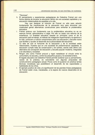132                                UNIVERSIDAD NACIONAL DE SAN CRISTÓBAL DE HUAMANGA


     "Técnicas".
  h. El pensamiento y experiencias pedagógicas de Celestine Freinet son una
     forma distinta de encarar la educación dentro de una sociedad capitalista y su
     educación intelectualista de espaldas a la vida.
             Hay que destacar la intuición de Freinet no sólo para advertir
     lúcidamente las insuficiencias de la educación sino para encontrar con
     creatividad genial alternativas constructivas para enfrentar la problemática
     educativa.
  i. Freinet sostuvo con fundamento que la problemática educativa no es en
     esencia formal, administrativa ni legal. Por ello no basta una reforma de la
     enseñanza. La finalidad educativa basada en principios como el de la
     educación para el trabajo, el método de indagación experimental y la apertura a
     la vida, conducen a nuevos compromisos para una educación y escuela nueva
     que faciliten y ayuden al desarrollo de la personalidad del educando.
  j. La idea de que el horizonte de la educación y de la sociedad están
     relacionados, muestra que en una sociedad de predominancia capitalista, la
     educación cumple roles de conservación y de cambio, siendo este último una
     alternativa de concepción de educación y escuela popular moderna, integradas
     a la naturaleza y sociedad.
  k. Ningún otro como Freinet procuró y logró restablecer el vínculo entre la
     comunidad y la escuela, y entre los pequeños grupos y la sociedad entera.
     El legado educativo de Celestine Freinet permite sostener que su pensamiento,
     nacido de la práctica, es coincidente con algunas propuestas del
     constructivismo pedagógico actual. Pocos como él pusieron en práctica tantas
     técnicas novedosas que posibilitaron el desarrollo de las capacidades y
     habilidades de los niños.
  l. El ejemplo positivo de vida y la significación de las grandes líneas pedagógicas
     de Freinet están vivas, inacabadas, a la espera de nuevos desarrollos en la
     educación.




              Aquiles HINOSTROZA AYALA: “Enfoque Filosófico de la Pedagogía”
 
