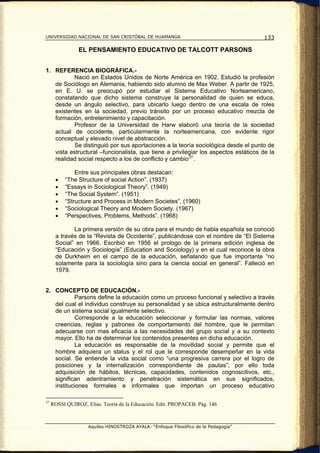 UNIVERSIDAD NACIONAL DE SAN CRISTÓBAL DE HUAMANGA                                    133

                EL PENSAMIENTO EDUCATIVO DE TALCOTT PARSONS


1. REFERENCIA BIOGRÁFICA.-
          Nació en Estados Unidos de Norte América en 1902. Estudió la profesión
   de Sociólogo en Alemania, habiendo sido alumno de Max Weber. A partir de 1925,
   en E. U. se preocupó por estudiar el Sistema Educativo Norteamericano,
   constatando que dicho sistema construye la personalidad de quien se educa,
   desde un ángulo selectivo, para ubicarlo luego dentro de una escala de roles
   existentes en la sociedad, previo tránsito por un proceso educativo mezcla de
   formación, entretenimiento y capacitación.
          Profesor de la Universidad de Harw elaboró una teoría de la sociedad
   actual de occidente, particularmente la norteamericana, con evidente rigor
   conceptual y elevado nivel de abstracción.
          Se distinguió por sus aportaciones a la teoría sociológica desde el punto de
   vista estructural –funcionalista, que tiene a privilegiar los aspectos estáticos de la
   realidad social respecto a los de conflicto y cambio 37 .

               Entre sus principales obras destacan:
       •   “The Structure of social Action”. (1937)
       •   “Essays in Sociological Theory”. (1949)
       •   “The Social System”. (1951)
       •   “Structure and Process in Modern Societes”. (1960)
       •   “Sociological Theory and Modern Society. (1967)
       •   “Perspectives, Problems, Methods”. (1968)

              La primera versión de su obra para el mundo de habla española se conoció
       a través de la “Revista de Occidente”, publicándose con el nombre de “El Sistema
       Social” en 1966. Escribió en 1956 el prologo de la primera edición inglesa de
       “Educación y Sociología” (Education and Sociology) y en el cual reconoce la obra
       de Durkheim en el campo de la educación, señalando que fue importante “no
       solamente para la sociología sino para la ciencia social en general”. Falleció en
       1979.


2. CONCEPTO DE EDUCACIÓN.-
           Parsons define la educación como un proceso funcional y selectivo a través
   del cual el individuo construye su personalidad y se ubica estructuralmente dentro
   de un sistema social igualmente selectivo.
           Corresponde a la educación seleccionar y formular las normas, valores
   creencias, reglas y patrones de comportamiento del hombre, que le permitan
   adecuarse con mas eficacia a las necesidades del grupo social y a su contexto
   mayor. Ello ha de determinar los contenidos presentes en dicha educación.
           La educación es responsable de la movilidad social y permite que el
   hombre adquiera un status y el rol que le corresponde desempeñar en la vida
   social. Se entiende la vida social como “una progresiva carrera por el logro de
   posiciones y la internalización correspondiente de pautas”; por ello toda
   adquisición de hábitos, técnicas, capacidades, contenidos cognoscitivos, etc.,
   significan adentramiento y penetración sistemática en sus significados,
   instituciones formales e informales que importan un proceso educativo

37
     ROSSI QUIROZ, Elías. Teoría de la Educación. Edit. PROPACEB. Pág. 146



                    Aquiles HINOSTROZA AYALA: “Enfoque Filosófico de la Pedagogía”
 