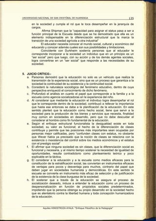 UNIVERSIDAD NACIONAL DE SAN CRISTÓBAL DE HUAMANGA                                   135

       en la sociedad y cumpla el rol que le toca desempeñar en la jerarquía de
       cargos.
                Afirma Shipman que la “capacidad para asignar el status pasa a ser a
       función principal de la Escuela desde que se ha demostrado que ella es un
       elemento indispensable en la diferenciación estructural que la marca la
       transición de una sociedad agrícola a otra industrial”
               El educador necesita conocer el mundo social, cultural y económico del
       educando y conocer además cuales son sus posibilidades y limitaciones.
               Coincidente con Durkheim sostenía personas que al educador le
       corresponde incorporar a la sociedad un individuo que en un principio es un
       “ser social” pero que luego, con su acción y de los demás agentes sociales,
       logra convertirse en un “ser social” que responde a las necesidades de su
       sociedad.


5. JUICIO CRÍTICO.-
   a. Parsonss demostró que la educación no solo es un vehiculo que realiza la
      transmisión de la experiencia social, sino que es un proceso que garantiza a la
      sociedad la continuidad de su existencia y la continuidad social.
   b. Consideró la naturaleza sociológica del fenómeno educativo, dentro de cuya
      perspectiva enriqueció el conocimiento de dicho fenómeno.
   c. Profundizó el análisis en cuanto el papel que corresponde a la familia y a la
      escuela como agencia socializadoras en le experiencia del niño.
   d. Al considerar que mediante la educación el individuo logra desempeñar el rol
      que le corresponde dentro de la sociedad, contribuyó a rellevar la importancia
      que hasta ese entonces se daba a la planificación de la educación. En este
      sentido planteó que la educación como hecho social, tiene que servir a la
      sociedad para la producción de los bienes y servicios que necesita, finalidad
      muy común en sociedades en desarrollo, pero que no debe descuidar el
      considerar al hombre como fin fundamental de la educación.
   e. Según el enfoque estructural funcionalista la desigualdad existe en toda
      sociedad, su valor es funcional; el hecho de la diferenciación de clases
      contribuye y permite que las posiciones más importantes sean ocupadas por
      personas mejor calificadas, pero “confunden clases con estatus, no obstante
      que Wever había ya precisado que la noción de clases se relaciona con la
      existencia o inexistencia del control sobre los medios económicos y el estatus
      con el prestigio social”
   f. El afirmar que ninguna sociedad es sin clases, que la diferenciación social es
      funcional y necesaria, y al mismo tiempo sostener la necesidad de igualdad de
      oportunidades, resulta contradictorio como planteamiento teórico y poco
      explicable en la táctica.
   g. El considerar a la educación y a la escuela como medios eficaces para la
      constitución de la estratificación social, las conviertan en instrumentos eficaces
      de ventajas para pocos y desventaja para muchos, contrario del papel que
      deben jugar en sociedades humanista y democráticas. En este sentido la
      escuela se convierte en instrumento más eficaz de selección y de justificación
      de la existencia de la clase burguesa de la sociedad.
   h. El sostener que a través de la educación se asegura el proceso de
      socialización deseado, induce a entender la educación como un proceso de
      despersonalización en función de propósitos sociales predeterminados,
      impidiendo que la persona obtenga su propio desarrollo en la sociedad hecho
      que es atentatorio contra la libertad humana y toda concepción humanizadora
      de la educación.


                Aquiles HINOSTROZA AYALA: “Enfoque Filosófico de la Pedagogía”
 