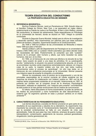 136                                      UNIVERSIDAD NACIONAL DE SAN CRISTÓBAL DE HUAMANGA


                  TEORÍA EDUCATIVA DEL CONDUCTISMO
                      LA PROPUESTA EDUCATIVA DE SKINNER


1. REFERENCIA BIOGRÁFICA.-
           Burrhus Frederick Skinner, nació en Pensilvania en 1904. Estudió Artes en
   el Hamilton College de Clinton, New York, y se especializó en ingles clásico,
   posteriormente su interés se vuelve a la Psicología. Al leer a John Watson, pionero
   del conductismo, le interesó de sobremanera, hasta especializarse en Psicología
   en la Universidad de Harvard, donde se doctoró en 1931. Integró la corriente
   conductista.
           Durante la Segunda Guerra Mundial, trabajó para la oficina de investigación
   y desarrollo científico. Hizo experimentos con palomas para que estas activaran
   pilotos de bombas y torpedos, experimentó basado en el condicionamiento.
           De 1938 a 1948 fue profesor de las universidades de Minesotta e indiana
   hasta 1948 que paso a Harvard.
           Siendo profesor y jefe del Departamento de Psicología en la universidad de
   Indiana (1945-1948) creó un cuidador infantil automático que debía atender todas
   las necesidades del bebé. Posteriormente se comprobó que este “cuidador”
   carecía de lo principal: calor humano y afecto, que tanto necesitan los seres
   humanos, más aun, en la niñez.
           En 1954, en el transcurso de una visita que efectúa a la escuela de su hija
   menor, tiene ocasión de asistir a una clase de aritmética. En su autobiografía,
   escribe: “súbitamente, la situación me pareció completamente absurda, en el aula
   se encontraban reunidos veinte organismos extremadamente valiosos; sin ninguna
   culpa de su parte, la maestra violaba uno tras otro, casi todos nuestros
   conocimientos sobre el proceso de aprendizaje”. Un año mas tarde, en el
   transcurso de una conferencia pronunciada en la Universidad, Skinner presenta
   una máquina capaz de enseñar la ortografía y la aritmética.
           Skinner es considerado como el pionero de la programación y uno de los
   principales responsables de la enorme corriente de interés existente por las
   maquinas de enseñar En colaboración con Holland, publica en 1961 uno de los
   mejores textos programados existentes en el mercado. Anteriormente en 1957, él
   presenta por primera vez al congreso Anual de la American Psychological
   Association, realizado en septiembre, una “maquina para enseñar” convirtiéndose
   de esta suerte en el mas grande revolucionario de los medios de comunicación.
           En efecto, había descubierto en forma sorprendente, el poder de cambio de
   los medios de comunicación y como fundamento de este descubrimiento, el
   sostenía que “El organismo aprende en base a producir cambios en el medio
   ambiente” 38 .


2. CARACTERÍSTICAS DE SU PENSAMIENTO EDUCATIVO.-
          Las teorías educativas y sociales de Skinner provienen en gran parte de los
   resultados de sus experiencias y estudios de su laboratorio. Su experimento mas
   importante fue conocido como el “Condicionamiento Operante”. Skinner sostenía
   que la sociedad contemporánea se halla en una situación de crisis casi
   generalizada. Cada día que pasa hay mas violencia, amenaza de guerra nuclear,
   sobrepoblación, contaminación, agotamiento de recursos, pobreza generalizada,
   drogadicción, brecha generacional, etc.

38
     ROSSI QUIROZ, Elías. Teoría de la Educación. Edit. PROPACEB. Pág. 155



                    Aquiles HINOSTROZA AYALA: “Enfoque Filosófico de la Pedagogía”
 