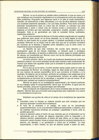 UNIVERSIDAD NACIONAL DE SAN CRISTÓBAL DE HUAMANGA                                   137

           Skinner, no es el primero en señalar estos problemas, lo que es nuevo y lo
   que constituye una innovación significativa en su propuesta es como dar solución a
   tales problemas. Propuesto que debemos hacer a un lado el modo precientífico,
   obsoleto, de enfrentarnos a tales dificultades y en vez de ellos debemos instaurar
   una sociedad totalmente planeada y con una base científica. Para dicha sociedad
   planeada necesitaremos idear un nuevo tipo de hombre, un individuo que este
   condicionado a sentir y actuar solo de manera social y constructiva, en otras
   palabras un hombre que sea razonable, cooperativo, amable, sensible, pacifico y
   trabajador. Solo si se generalizan por toda la sociedad dichas cualidades,
   lograremos sobrevivir.
           En la nueva sociedad de Skinner el hombre estará programado por aquellos
   que gobiernan para actuar en la forma deseada, ya no será dejado al azar. El
   hombre no será dueño de su propio destino, ni quedará sacrificado el bien de la
   sociedad. Skinnner no ve ningún mal en esto sino que por el contrario considera
   las nociones de la libertad y dignidad como obsoletos y por lo tanto como un
   impedimento para el progreso social.
           La filosofía de que todo individuo del mundo tiene derecho a una
   participación igual de los bienes materiales, un derecho igual a privilegios
   educativos y culturales y el derecho a determinar y actuar según su propio sistema
   de valores, es considerado por Skinner como uno de los factores principales que
   acrecientan la situación de crisis.
           La única solución, decía, es invertir esa tendencia desastrosa de modo que
   podamos producir una nueva sociedad donde cada individuo esté condicionado de
   manera que desee solo aquellas cosas que la sociedad le puede proporcionar sin
   peligro para si mismo.
           Por lo que ya se ha dicho, muchos tendrán serias dudas sobre el valor de
   las propuestas de Skinner, sin embargo, según él, tales dudas son solo vestigios
   de una manera de pensar precientífica de lo que concierne al hombre y a la
   sociedad. Se debería, por el contrario, enfrentar sin ambages a las exigencias de la
   vida en la sociedad del futuro. “El comportamiento humano se puede explicar
   completamente en términos de la naturaleza y sociedad en que se mueve. Si se
   cambia esto, también se mudará el comportamiento”
           Skinner se apoya en su investigación experimental y de manera particular
   en sus trabajos sobre el comportamiento. Decía que “El hombre, al igual que los
   demás animales, actúa por lo general según sea reforzado”
           Esta concepción de implantación de la nueva sociedad deja de lado al libre
   albedrío. Skinner dice que el hombre esta programado para responder a la cultura
   y a la sociedad en la que vive.

           Sintetizan sus puntos de vista en el campo de la enseñanza las siguientes
   ideas:
   a. Considera como un fracaso un sistema escolar que solo consigue que los
       alumnos aprendan a través de la enseñanza.
   b. El fruto de la amenaza y el castigo, tal como se ha demostrado
       experimentalmente, no es una actividad intelectual estimulante y creadora, sino
       las estériles reacciones emotivas de ansiedad, culpabilidad o temor ante su
       posible ejecución.
   c. Llama la atención sobre el hecho de que mientras que en el laboratorio se ha
       demostrado que un retraso de algunos segundos entre la respuesta y el
       refuerzo elimina, prácticamente, el efecto de este último, en la clase suelen
       transcurrir varios minutos, horas e incluso días entre la conducta descrita de un
       alumno, por ejemplo, y su aprobación o crítica por el profesor. “Lo mas
       sorprendente, a decir verdad, es que tal sistema puede a pesar de todo,


               Aquiles HINOSTROZA AYALA: “Enfoque Filosófico de la Pedagogía”
 