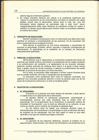 138                                  UNIVERSIDAD NACIONAL DE SAN CRISTÓBAL DE HUAMANGA


      obtener alguna rendimiento positivo”.
   d. En ningún momento disimula sus criticas a la enseñanza tradicional que
      “reduce la importancia de los conocimientos concretos en beneficio de vagos
      ideales, educar para la democracia, educar para la vida, etc. “una vez
      formulados tantos objetivos se permanece solo a este nivel”; decía,
      “desgraciadamente todas estas filosofías se mantienen mudas en cuanto a
      metidos; no ofrecen ayuda alguna para conducir mejor, en la práctica cotidiana,
      la marcha de la clase.”


3. CONCEPTO DE EDUCACIÓN.-
           Skinner considera a la educación como un instrumento que debe servir para
   planificar la conducta o comportamiento de las personas. Es de necesidad vital
   para la supervivencia de la especie humana.
           Para Skinner la enseñanza es una forma expectativa y concentrada de
   provocar el aprendizaje. Enseñar, afirma, equivale a organizar contingencias de
   reforzamiento. El aprendizaje es la resultante de un proceso de instrucción
   adecuadamente planificado.


4. FINES DE LA EDUCACIÓN.-
           Afirma Skinner, que si “observamos un incremento constante del número de
   personas que habitan la tierra, del tamaño y la localización de las cargas nucleares
   o la contaminación del ambiente y el agotamiento de los recursos naturales,
   podemos cambiar entonces las políticas para inducir a la gente a tener menos
   hijos, a gastar menos en armas nucleares, a detener la contaminación del medio
   ambiente, al consumo de recursos a un ritmo mas lento...”
           Por lo tanto, la educación debe orientarse a formar nuevos hombres para
   que se puedan enfrentar a la crisis e inquietudes que se presenten.
           La educación como enseñanza tiene como fin instaurar conductas, con
   objetivos muy concretos prestando atención a como se alcanza cada uno de los
   pasos de la secuencia conductual y no solo al resultado global.


5. SUJETOS DE LA EDUCACIÓN.-

   a. EL EDUCANDO.-
              Educando es la persona que tiene deseos de aprender y debe ejercer
      un papel activo en la adquisición de la información.
              Al plantear Skinner la enseñanza programada, sistematizada e
      individualizada, procura que cada estudiante siga su propio ritmo de
      aprendizaje. Con la programación de la enseñanza, el educando obtiene de
      inmediato la “recompensa” y por lo tanto es reforzado en su esfuerzo, lo que
      motiva su interés, que lo conduce de inmediato al siguiente logro.
              En los últimos años ha habido una creciente corriente hacia la
      individualización de la enseñanza y el aprendizaje no solo en términos del ritmo
      de progreso de los estudiantes, sino tan bien según el modo en que ellos
      aprenden y los tipos de material que llegan a dominar.

   b. EL EDUCADOR.-
            La aparición de las máquinas didácticas, ubicaron al profesor en un
      segundo plano. Estas brindan una manera de enfrentarse a los problemas de la



                Aquiles HINOSTROZA AYALA: “Enfoque Filosófico de la Pedagogía”
 