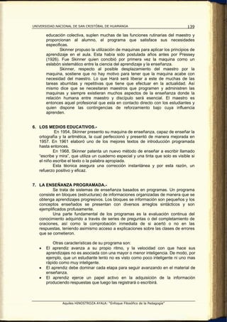 UNIVERSIDAD NACIONAL DE SAN CRISTÓBAL DE HUAMANGA                                   139

       educación colectiva, suplen muchas de las funciones rutinarias del maestro y
       proporcionan al alumno, el programa que satisface sus necesidades
       especificas.
              Skinner propuso la utilización de maquinas para aplicar los principios de
       aprendizaje en el aula. Esta había sido postulada años antes por Pressey
       (1926). Fue Skinner quien concibió por primera vez la maquina como un
       eslabón sistemático entre la ciencia del aprendizaje y la enseñanza.
              Skinner, respecto al posible desplazamiento del maestro por la
       maquina, sostiene que no hay motivo para tener que la maquina acabe con
       necesidad del maestro. Lo que Hará será liberar a este de muchas de las
       tareas aburridas y repetitivas que tiene que efectuar en la actualidad. Así
       mismo dice que se necesitaran maestros que programen y administren las
       maquinas y siempre existieran muchos aspectos de la enseñanza donde la
       relación humana entre maestro y discípulo será esencial. El maestro es
       entonces aquel profesional que esta en contacto directo con los estudiantes y
       quien dispone las contingencias de reforzamiento bajo cuya influencia
       aprenden.


6. LOS MEDIOS EDUCATIVOS.-
           En 1954, Skinner presento su maquina de enseñanza, capaz de enseñar la
   ortografía y la aritmética, la cual perfeccionó y presentó de manera mejorada en
   1957. En 1961 elaboró uno de los mejores textos de introducción programada
   hasta entonces.
           En 1968, Skinner patenta un nuevo método de enseñar a escribir llamado
   “escribe y mira”, que utiliza un cuaderno especial y una tinta que solo es visible si
   el niño escribe el texto o la palabra apropiada.
           Esta técnica asegura una corrección instantánea y por esta razón, un
   refuerzo positivo y eficaz.


7. LA ENSEÑANZA PROGRAMADA.-
          Se trata de sistemas de enseñanza basados en programas. Un programa
   consiste en bloques (estructuras) de informaciones organizadas de manera que se
   obtenga aprendizajes progresivos. Los bloques se información son pequeños y los
   conceptos enseñados se presentan con diversos arreglos sintácticos y son
   ejemplificados profusamente.
          Una parte fundamental de los programas es la evaluación continua del
   conocimiento adquirido a través de series de preguntas o del completamiento de
   oraciones, así como la comprobación inmediata de si acertó o no en las
   respuestas, teniendo asimismo acceso a explicaciones sobre las clases de errores
   que se cometieron.

           Otras características de su programa son:
   •   El aprendiz avanza a su propio ritmo, y la velocidad con que hace sus
       aprendizajes no es asociada con una mayor o menor inteligencia. De modo, por
       ejemplo, que un estudiante lento no es visto como poco inteligente ni uno mas
       rápido como muy inteligente.
   •   El aprendiz debe dominar cada etapa para seguir avanzando en el material de
       enseñanza.
   •   El aprendiz ejerce un papel activo en la adquisición de la información
       produciendo respuestas que luego las registrará o escribirá.



                Aquiles HINOSTROZA AYALA: “Enfoque Filosófico de la Pedagogía”
 