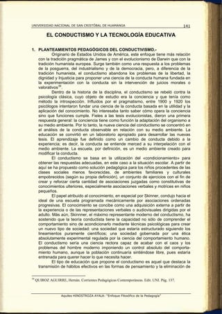 UNIVERSIDAD NACIONAL DE SAN CRISTÓBAL DE HUAMANGA                                          141

           EL CONDUCTISMO Y LA TECNOLOGÍA EDUCATIVA

1. PLANTEAMIENTOS PEDAGÓGICOS DEL CONDUCTIVISMO.-
           Originario de Estados Unidos de América, este enfoque tiene más relación
   con la tradición pragmática de James y con el evolucionismo de Darwin que con la
   tradición humanista europea. Surge también como una respuesta a los problemas
   de la posguerra, del industrialismo y de la democracia, pero, a diferencia de la
   tradición humanista, el conductismo abandona los problemas de la libertad, la
   dignidad y Injusticia para proponer una ciencia de la conducta humana fundada en
   la experimentación con la conducta sin la intervención de juicios morales o
   valorativos 39 .
           Dentro de la historia de la disciplina, el conductismo se rebeló contra la
   psicología clásica, cuyo objeto de estudio era la conciencia y que tenía como
   método la introspección. Influidos por el pragmatismo, entre 1900 y 1920 los
   psicólogos intentaron fundar una ciencia de la conducta basada en la utilidad y la
   aplicación del conocimiento. No interesaba tanto saber cómo opera la conciencia
   sino que funciones cumple. Fieles a las tesis evolucionistas, dieron una primera
   respuesta general: la conciencia tiene como función la adaptación del organismo a
   su medio ambiente. Por lo tanto, la nueva ciencia del conductismo se concentró en
   el análisis de la conducta observable en relación con su medio ambiente. La
   educación se convirtió en un laboratorio apropiado para desarrollar las nuevas
   tesis. El aprendizaje fue definido como un cambio de conducta debido a la
   experiencia; es decir, la conducta se entiende merced a su interpelación con el
   medio ambiente. La escuela, por definición, es un medio ambiente creado para
   modificar la conducta.
           El conductismo se basa en la utilización del «condicionamiento» para
   obtener las respuestas adecuadas, en este caso a la situación escolar. A partir de
   aquí se ha propuesto como solución pedagógica para los niños procedentes de las
   clases sociales menos favorecidas, de ambientes familiares y culturales
   empobrecidos (según su propia definición), un conjunto de ejercicios con el fin de
   crear y reforzar cierta cantidad de asociaciones juzgadas como constitutivas de
   conocimientos ulteriores, especialmente asociaciones verbales y motrices en niños
   pequeños.
           El papel atribuido al conocimiento, en especial por Skinner, condujo hacia el
   ideal de una escuela programada mecánicamente por asociaciones ordenadas
   progresivas. El conocimiento se concibe como una adquisición externa a partir de
   la experiencia o de las representaciones verbales o audiovisuales dirigidas por el
   adulto. Más aún, Skinnner, el máximo representante moderno del conductismo, ha
   sostenido que la teoría conductista tiene la capacidad no sólo de comprender el
   comportamiento sino de acondicionarlo mediante técnicas psicológicas para crear
   un nuevo tipo de sociedad: una sociedad que estaría estructurado siguiendo los
   lineamientos puramente científicos; una sociedad gobernada por una ética
   absolutamente experimental regulada por la ciencia del comportamiento humano.
   El conductismo sería una ciencia rectora capaz de acabar con el caos y los
   problemas del hombre moderno imponiendo un control absoluto del comporta-
   miento humano, aunque la población continuaría sintiéndose libre, pues estaría
   entrenada para querer hacer lo que necesita hacer.
           El tipo de educación que propone el conductismo es aquel que destaca la
   transmisión de hábitos efectivos en las formas de pensamiento y la eliminación de

39
     QUIROZ AGUIRRE, Hernán. Corrientes Pedagógicas Contemporáneas. Edit. UNI. Pág. 137.



                    Aquiles HINOSTROZA AYALA: “Enfoque Filosófico de la Pedagogía”
 