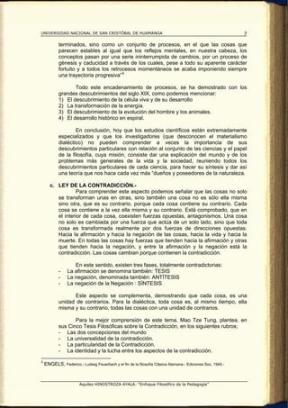 UNIVERSIDAD NACIONAL DE SAN CRISTÓBAL DE HUAMANGA                                                          7

           terminados, sino como un conjunto de procesos, en el que las cosas que
           parecen estables al igual que los reflejos mentales, en nuestra cabeza, los
           conceptos pasan por una serie ininterrumpida de cambios, por un proceso de
           génesis y caducidad a través de los cuales, pese a todo su aparente carácter
           fortuito y a todos los retrocesos momentáneos se acaba imponiendo siempre
           una trayectoria progresiva” 5

                  Todo este encadenamiento de procesos, se ha demostrado con los
           grandes descubrimientos del siglo XIX, como podemos mencionar:
           1) El descubrimiento de la célula viva y de su desarrollo
           2) La transformación de la energía.
           3) El descubrimiento de la evolución del hombre y los animales.
           4) El desarrollo histórico en espiral.

                   En conclusión, hoy que los estudios científicos están extremadamente
           especializados y que los investigadores (que desconocen el materialismo
           dialéctico) no pueden comprender a veces la importancia de sus
           descubrimientos particulares con relación al conjunto de las ciencias y el papel
           de la filosofía, cuya misión, consiste dar una explicación del mundo y de los
           problemas más generales de la vida y la sociedad, reuniendo todos los
           descubrimientos particulares de cada ciencia, para hacer su síntesis y dar así
           una teoría que nos hace cada vez más “dueños y poseedores de la naturaleza.

       c. LEY DE LA CONTRADICCIÓN.-
                   Para comprender este aspecto podemos señalar que las cosas no solo
          se transforman unas en otras, sino también una cosa no es sólo ella misma
          sino otra, que es su contrario, porque cada cosa contiene su contrario. Cada
          cosa se contiene a la vez ella misma y su contrario. Está comprobado, que en
          el interior de cada cosa, coexisten fuerzas opuestas, antagonismos. Una cosa
          no solo es cambiada por una fuerza que actúa de un solo lado, sino que toda
          cosa es transformada realmente por dos fuerzas de direcciones opuestas.
          Hacia la afirmación y hacia la negación de las cosas, hacia la vida y hacia la
          muerte. En todas las cosas hay fuerzas que tienden hacia la afirmación y otras
          que tienden hacia la negación, y entre la afirmación y la negación está la
          contradicción. Las cosas cambian porque contienen la contradicción.

                   En este sentido, existen tres fases, totalmente contradictorias:
           -    La afirmación se denomina también: TESIS
           -    La negación, denominada también: ANTÍTESIS
           -    La negación de la Negación : SÍNTESIS

                 Este aspecto se complementa, demostrando que cada cosa, es una
           unidad de contrarios. Para la dialéctica, toda cosa es, al mismo tiempo, ella
           misma y su contrario, todas las cosas con una unidad de contrarios.

                  Para la mejor comprensión de este tema, Mao Tze Tung, plantea, en
           sus Cinco Tesis Filosóficas sobre la Contradicción, en los siguientes rubros;
           - Las dos concepciones del mundo
           - La universalidad de la contradicción.
           - La particularidad de la Contradicción.
           - La identidad y la lucha entre los aspectos de la contradicción.

5
    ENGELS, Federico.- Ludwig Feuerbach y el fin de la filosofía Clásica Alemana.- Ediciones Soc. 1945.-



                       Aquiles HINOSTROZA AYALA: “Enfoque Filosófico de la Pedagogía”
 