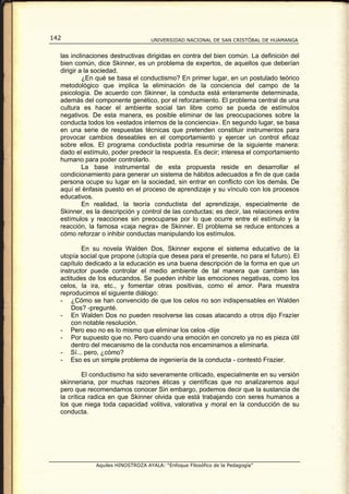 142                                UNIVERSIDAD NACIONAL DE SAN CRISTÓBAL DE HUAMANGA


  las inclinaciones destructivas dirigidas en contra del bien común. La definición del
  bien común, dice Skinner, es un problema de expertos, de aquellos que deberían
  dirigir a la sociedad.
           ¿En qué se basa el conductismo? En primer lugar, en un postulado teórico
  metodológico que implica la eliminación de la conciencia del campo de la
  psicología. De acuerdo con Skinner, la conducta está enteramente determinada,
  además del componente genético, por el reforzamiento. El problema central de una
  cultura es hacer el ambiente social tan libre como se pueda de estímulos
  negativos. De esta manera, es posible eliminar de las preocupaciones sobre la
  conducta todos los «estados internos de la conciencia». En segundo lugar, se basa
  en una serie de respuestas técnicas que pretenden constituir instrumentos para
  provocar cambios deseables en el comportamiento y ejercer un control eficaz
  sobre ellos. El programa conductista podría resumirse de la siguiente manera:
  dado el estímulo, poder predecir la respuesta. Es decir; interesa el comportamiento
  humano para poder controlarlo.
           La base instrumental de esta propuesta reside en desarrollar el
  condicionamiento para generar un sistema de hábitos adecuados a fin de que cada
  persona ocupe su lugar en la sociedad, sin entrar en conflicto con los demás. De
  aquí el énfasis puesto en el proceso de aprendizaje y su vínculo con los procesos
  educativos.
           En realidad, la teoría conductista del aprendizaje, especialmente de
  Skinner, es la descripción y control de las conductas; es decir, las relaciones entre
  estímulos y reacciones sin preocuparse por lo que ocurre entre el estímulo y la
  reacción, la famosa «caja negra» de Skinner. El problema se reduce entonces a
  cómo reforzar o inhibir conductas manipulando los estímulos.

          En su novela Walden Dos, Skinner expone el sistema educativo de la
  utopía social que propone (utopía que desea para el presente, no para el futuro). El
  capítulo dedicado a la educación es una buena descripción de la forma en que un
  instructor puede controlar el medio ambiente de tal manera que cambien las
  actitudes de los educandos. Se pueden inhibir las emociones negativas, como los
  celos, la ira, etc., y fomentar otras positivas, como el amor. Para muestra
  reproducimos el siguiente diálogo:
  - ¿Cómo se han convencido de que los celos no son indispensables en Walden
      Dos? -pregunté.
  - En Walden Dos no pueden resolverse las cosas atacando a otros dijo Frazíer
      con notable resolución.
  - Pero eso no es lo mismo que eliminar los celos -dije
  - Por supuesto que no. Pero cuando una emoción en concreto ya no es pieza útil
      dentro del mecanismo de la conducta nos encaminamos a eliminarla.
  - Sí... pero, ¿cómo?
  - Eso es un simple problema de ingeniería de la conducta - contestó Frazier.

           El conductismo ha sido severamente criticado, especialmente en su versión
  skinneriana, por muchas razones éticas y científicas que no analizaremos aquí
  pero que recomendamos conocer Sin embargo, podemos decir que la sustancia de
  la crítica radica en que Skinner olvida que está trabajando con seres humanos a
  los que niega toda capacidad volitiva, valorativa y moral en la conducción de su
  conducta.




              Aquiles HINOSTROZA AYALA: “Enfoque Filosófico de la Pedagogía”
 