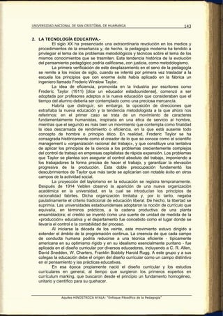 UNIVERSIDAD NACIONAL DE SAN CRISTÓBAL DE HUAMANGA                                   143


2. LA TECNOLOGÍA EDUCATIVA.-
           El siglo XX ha presenciado una extraordinaria revolución en los medios y
   procedimientos de la enseñanza y, de hecho, la pedagogía moderna ha tendido a
   privilegiar el tema de los problemas metodológicos y técnicos sobre el tema de los
   mismos conocimientos que se trasmiten. Esta tendencia histórica de la evolución
   del pensamiento pedagógico podría calificarse, con justicia, como metodologismo.
           La primera verificación de este desplazamiento en el seno de la pedagogía
   se remite a los inicios de siglo, cuando se intentó por primera vez trasladar a la
   escuela los principios que con enorme éxito había aplicado en la fábrica un
   ingeniero llamado Frederic Winslow Taylor.
           La idea de eficiencia, promovida en la industria por escritores como
   Frederíc Taylor (1911) [dice un educador estadounidense], comenzó a ser
   adoptada por profesores adeptos a la nueva educación que consideraban que el
   tiempo del alumno debería ser contemplado como una preciosa mercancía.
           Habría que distinguir, sin embargo, la oposición de direcciones que
   extrañaba la nueva educación y la tendencia metodologista a la que ahora nos
   referirnos: en el primer caso se trata de un movimiento de caracteres
   fundamentalmente humanistas, inspirada en una ética de servicio al hombre,
   mientras que el segundo es más bien un movimiento que contempla como finalidad
   la idea descarnada de rendimiento o eficiencia, en la que está ausente todo
   concepto de hombre o principio ético. En realidad, Frederic Taylor se ha
   consagrada históricamente como el creador de lo que se conoce como el scientific
   management u «organización racional del trabajo», y que constituye una tentativa
   de aplicar los principios de la ciencia a los problemas crecientemente complejos
   del control de trabajo en empresas capitalistas de rápida expansión. Los problemas
   que Taylor se plantea son asegurar el control absoluto del trabajo, imponiendo a
   los trabajadores la forma precisa de hacer el trabajo, y garantizar la elevación
   progresiva de la producción. Esta doble preocupación fundamentó los
   descubrimientos de Taylor que más tarde se aplicarían con notable éxito en otros
   campos de la actividad social.
           La proyección del taylorismo en la educación se registra tempranamente.
   Después de 1914 Veblen observó la aparición de una nueva organización
   académica en la universidad, en la cual se introducían los principios de
   racionalidad fabriles. Dicha organización limitaba y, por lo tanto, negaba
   paulatinamente el criterio tradicional de educación liberal. De hecho, la libertad se
   suprimía. Las universidades estadounidenses adoptaron la noción de currículo que
   equivalía, en términos prácticos, a la cadena productiva de una planta
   ensambladora; el crédito se inventó como una suerte de unidad de medida de la
   «producción» educativa y el departamento fue concebido como el lugar donde se
   llevaría el control o la contabilidad del proceso.
           Al iniciarse la década de los veinte, este movimiento estuvo dirigido a
   extender el ámbito de la programación continua. La creencia de que cada campo
   de conducta humana podría reducirse a una técnica eficiente - típicamente
   americana en su optimismo rígido y en su idealismo esencialmente puritano - fue
   aplicada en el diseño curricular por diversos educadores, incluyendo a C. R. Allen,
   David Snedden, W. Charters, Franklin Bobbity Haroid Rugg. A este grupo y a sus
   colegas la educación debe el origen del diseño curricular como un campo distintivo
   en el pensamiento y las prácticas educativas.
           En esa época propiamente nació el diseño curricular y los estudios
   curriculares en general, al tiempo que surgieron los primeros expertos en
   currículum marking, que buscaron desde el principio un fundamento homogéneo,
   unitario y científico para su quehacer.


                Aquiles HINOSTROZA AYALA: “Enfoque Filosófico de la Pedagogía”
 