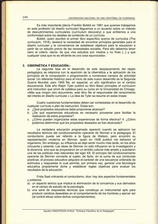 144                                  UNIVERSIDAD NACIONAL DE SAN CRISTÓBAL DE HUAMANGA


           Es más importante [decía Franklin Bobbit en 1981 que quienes trabajamos
   en esta profesión (el diseño curricular) lleguemos a un acuerdo sobre un método
   de descubrimientos curriculares (currículum discovery) a que arribemos a una
   conformidad sobre los detalles de contenido de un currículo.
           Bobbit, quien escribió el primer libro específico acerca de currículos (The
   curriculum, 1918), destacó la necesidad de encontrar principios generales para el
   diseño curricular y la conveniencia de establecer objetivos para la educación a
   partir de un estudio previo de las necesidades sociales. Para ello debemos tener
   claro el criterio -decía- de que «los estudios son medios y no fines [...] y que
   cualquier cosa que no es eficiente es una cosa equivocada».


3. CIBERNÉTICA Y EDUCACIÓN.-
           La segunda fase en el desarrollo de este desplazamiento del objeto
   pedagógico se relaciona con la aparición de la cibernética y la aplicación de los
   principios de la computación o programación a numerosos campos de actividad
   social. Un referente histórico para el inicio de este nuevo desarrollo es la Segunda
   Guerra Mundial, pero 1949 file, en especial, un año significativo en el cambio
   educacional. Este año Ralph Tyler publicó su libro Basic principles of curriculum
   and instruction que sirvió de syllabus para su curso en la Universidad de Chicago.
   «Más que ningún otro documento, este libro file el responsable del renacimiento
   del interés en diseño curricular.» La idea de Tyler se resume en estas líneas:

          Cuatro cuestiones fundamentales deben ser contestadas en el desarrollo de
   cualquier currículo o plan de instrucción. Estas son:
   a. ¿Qué propósitos educativos debe proponerse alcanzar?
   b. ¿De qué experiencias educativas es necesario proveerse para facilitar la
      realización de estos propósitos?
   c. ¿Cómo pueden organizarse estas experiencias de forma efectiva? 4. ¿Cómo
      podemos determinar que los propósitos deseados se han alcanzado?

           La verdadera educación programada apareció cuando se aplicaron los
   resultados teóricos del condicionamiento operante de Skinner a la pedagogía. El
   conductismo puede ser referido a la figura de Watson, pero encontró su
   representación moderna en Skinner, quien en 1938 publicó me behavior of
   organisms. Sin embargo, su influencia se dejó sentir mucho más tarde, en los años
   cincuenta y sesenta. Las ideas de Skinner no sólo influyeron en la investigación y
   la docencia, sino que se proyectaron en un ámbito cultural más amplio y suscitaron
   una de las políticas más relevantes del siglo XX. El principio del condicionamiento
   operante de Skinner convierte al sujeto, de facto, en la suma de sus conductas
   positivas; el proceso educativo adquiere el carácter de una secuencia ordenada de
   estímulos y respuestas lo cual permite, por primera vez, generar una tecnología
   educativa propiamente dicha y establecer reglas objetivas para evaluar los
   resultados de la educación.

           Frida Saal criticando el conductismo, dice: hay dos aspectos fundamentales
   y solitarios:
   a) un aspecto teórico que implica la eliminación de la conciencia y sus derivados
       en el campo de estudio de la psicología;
   b) una serie de respuestas técnicas que constituye un instrumental apto para
       producir cambios deseables en el comportamiento de los hombres y ejercer así
       (el control eficaz sobre dichos comportamientos).



                Aquiles HINOSTROZA AYALA: “Enfoque Filosófico de la Pedagogía”
 