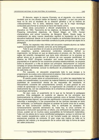 UNIVERSIDAD NACIONAL DE SAN CRISTÓBAL DE HUAMANGA                                  145


            El discurso, según lo resume Chomsky; es el siguiente: «La ciencia ha
   revelado que es una alusión hablar de libertad y dignidad". Lo que una persona
   hace no es sino el resultado de su dotación genética y de su historia de
   «reforzamientos». Por lo tanto, debemos hacer uso de la mejor tecnología
   conductista para formar la conducta en favor del interés común.
            Otras obras concurrieron a difundir ampliamente la nueva tecnología
   educativa: en 1954, Taxonomía de los objetivos, de Benjamin Bloom; en 1962,
   Preparing instructional objectives, de Robert Mager; en 1976, Human
   characteristics and school Leraming, de Benjamin Bloom. Desde luego, la
   cristalización de estos nuevos desarrollos significó la liquidación de la forma
   educativa tradicional -liberal- en la cual el maestro se enfrentaba libremente a sus
   alumnos y en donde el saber trasmitido constituía la parte principal del objeto de la
   pedagogía.
            Ahora, los aspectos más íntimos del encuentro maestro-alumno se hallan
   sujetos a programación. Libertad, como tal, se ha extinguido.
            Todo lo que acontece en el aula es previamente programado por un grupo
   de «expertos», quienes seleccionan contenidos educativos, definen su
   organización, los tiempos en que se desenvuelve el proceso, etc. De hecho, las
   reglas del scientific management que tanto éxito obtuvieron en la empresa se
   aplican ahora en la escuela con el atributo de una supuesta cientificidad. El
   sistema de PERT (Program evaluation and review technique), de enorme
   popularidad en el ejército en los consorcios privados estadounidenses, se proyecta
   sobre la educación y a ella se aplican sus principios: descomponer un conjunto
   complejo en tareas elementales; definir con precisión etapas para la realización de
   cada operación elemental; conocer la distribución de probabilidades de duración
   de cada tarea, etc.
            Por supuesto, en educación programada todo lo que escapa a la
   programación se evalúa como disfuncional al sistema. Esta visión skinneriana de la
   pedagogía es, pues, tributaria del mejor empirismo.
            El acento puesto sobre el comportamiento y no sobre las capacidades las
   cuales son subestimadas), la provisión de material didáctico en pequeñas dosis, la
   posibilidad de conservación directa de las respuestas del estudiante, el
   reforzamiento constante del comportamiento correcto, el paso gradual de una
   unidad de aprendizaje a la siguiente y la organización de unidades en una serie
   relativamente fija, son las características de la enseñanza programada surgida de
   la psicología skinneriana.
            He aquí, pues, el surgimiento de lo que se ha llamado la pedagogía
   científica. Esta pedagogía se sustenta en algunos de los principios que
   tradicionalmente se atribuyen a corrientes positivas como el llamado Círculo de
   Viena (positivistas lógicos), que sólo dan significación a proposiciones matemáticas
   reducidas a tautologías o a las proposiciones de las ciencias naturales en tanto
   son verificadas. La verificación adquiere el carácter de fuente única de la verdad,
   base de toda construcción científica. Sólo lo verificable es verdadero. El
   condicionamiento operante skinneriano es, hasta hoy, la única corriente en
   educación e instrucción que permite, un efecto, una verificación de resultados, que,
   incluso, pueden ser en muchos casos susceptibles de formalización matemática.
   Tales son los pilares de la nueva cientificidad pedagógica, aunque no eliminan del
   todo nuestro escepticismo sobre si el ser humano puede ser reducido a sus
   expresiones positivas de conducta. El gran viraje que implica se halla en la
   exaltación del método y la recuperación de la cultura sólo bajo la forma de saber
   útil, saber productivo.




               Aquiles HINOSTROZA AYALA: “Enfoque Filosófico de la Pedagogía”
 