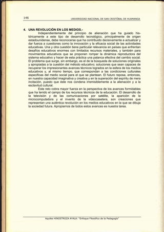 146                                 UNIVERSIDAD NACIONAL DE SAN CRISTÓBAL DE HUAMANGA




4. UNA REVOLUCIÓN EN LOS MEDIOS.-
           Independientemente del principio de alienación que ha guiado his-
   tóricamente a este tipo de desarrollo tecnológico, principalmente de origen
   estadounidense, debe reconocerse que ha contribuido decisivamente a actualizar y
   dar fuerza a cuestiones como la innovación y la eficacia social de las actividades
   educativas. Una y otra cuestión tiene particular relevancia en países que enfrentan
   desafíos educativos enormes con limitados recursos materiales, y también para
   movimientos educativos que se proponen romper la dinámica reproductora del
   sistema educativo y hacer de esta práctica una palanca efectiva del cambio social.
   El problema que surge, sin embargo, es el de la búsqueda de soluciones originales
   y apropiadas a la cuestión del método educativo; soluciones que sean capaces de
   recuperar los impresionantes avances técnicos logrados en la esfera de los medios
   educativos y, al mismo tiempo, que correspondan a las condiciones culturales
   especificas del medio social para el que se plantean. El futuro reposa, entonces,
   en nuestra capacidad imaginativa y creativa y en la superación del espíritu de mera
   incitación, puesto que éste nos condena irremisiblemente a la alienación y a la
   esclavitud cultural.
           Este reto cobra mayor fuerza en la perspectiva de los avances formidables
   que ha tenido el campo de los recursos técnicos de la educación. El desarrollo de
   la televisión y de las comunicaciones por satélite, la aparición de la
   microcomputadora y el invento de la videocasetera, son creaciones que
   representan una auténtica revolución en los medios educativos en la que se dibuja
   la sociedad futura. Apropiarnos de todos estos avances es nuestra tarea.




               Aquiles HINOSTROZA AYALA: “Enfoque Filosófico de la Pedagogía”
 