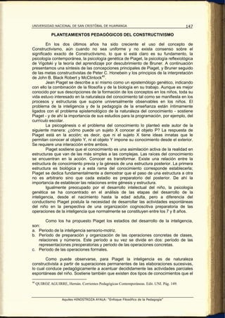 UNIVERSIDAD NACIONAL DE SAN CRISTÓBAL DE HUAMANGA                                          147

              PLANTEAMIENTOS PEDAGÓGICOS DEL CONSTRUCTIVISMO

        En los dos últimos años ha sido creciente el uso del concepto de
Constructivismo, aún cuando no sea uniforme y no exista consenso sobre el
significado exacto de Constructivismo, lo que si está claro es su fundamento, la
psicología contemporánea, la psicología genética de Piaget, la psicología reflexiológica
de Vigotski y la teoría del aprendizaje por descubrimiento de Bruner. A continuación
presentamos una síntesis de las concepciones principales de Piaget, y Bruner seguido
de las metas constructivistas de Peter C. Honebein y los principios de la interpretación
de John B. Black Robert y McClintock 40 .
        Jean Piaget se describe a sí mismo como un epistemólogo genético, indicando
con ello la combinación de la filosofía y de la biología en su trabajo. Aunque es mejor
conocido por sus descripciones de la formación de los conceptos en los niños, toda su
vida estuvo interesado en la naturaleza del conocimiento tal como se manifiesta en los
procesos y estructuras que supone universalmente observables en los niños. El
problema de la inteligencia y de la pedagogía de la enseñanza están íntimamente
ligados con el problema epistemológico de la naturaleza del conocimiento - sostiene
Piaget - y de ahí la importancia de sus estudios para la programación, por ejemplo, del
currículo escolar.
        La psicogénesis o el problema del conocimiento lo planteó este autor de la
siguiente manera: ¿cómo puede un sujeto X conocer al objeto P? La respuesta de
Piaget está en la acción; es decir, que ni el sujeto X tiene ideas innatas que le
permitan conocer al objeto Y, ni el objeto Y impone su conocimiento desde el exterior.
Se requiere una interacción entre ambos.
        Piaget sostiene que el conocimiento es una asimilación activa de la realidad en
estructuras que van de las más simples a las complejas. Las raíces del conocimiento
se encuentran en la acción. Conocer es transformar. Existe una relación entre la
estructura de conocimiento previa y la génesis de una estructura posterior. La primera
estructura es biológica y a esta rama del conocimiento corresponde establecerla;
Piaget se dedica fundamentalmente a demostrar que el paso de una estructura a otra
no es arbitrario sino que cada estadio es preparatorio del posterior. De ahí la
importancia de establecer las relaciones entre génesis y estructura.
        Igualmente preocupado por el desarrollo intelectual del niño, la psicología
genética se ha concentrado en el análisis de las etapas del desarrollo de la
inteligencia, desde el nacimiento hasta la edad adulta, pero a diferencia del
conductismo Piaget postula la necesidad de desarrollar las actividades espontáneas
del niño en la perspectiva de una organización cognoscitiva preparatoria de las
operaciones de la inteligencia que normalmente se constituyen entre los 7 y 8 años.

       Como los ha propuesto Piaget los estadios del desarrollo de la inteligencia,
son:
a. Periodo de la inteligencia sensorio-motriz.
b. Período de preparación y organización de las operaciones concretas de clases,
   relaciones y números. Este período a su vez se divide en dos: período de las
   representaciones preoperatorias y periodo de las operaciones concretas.
c. Período de las operaciones formales.

        Como puede observarse, para Piaget la inteligencia es de naturaleza
constructivista a partir de superaciones permanentes de las elaboraciones sucesivas,
lo cual conduce pedagógicamente a acentuar decididamente las actividades parciales
espontáneas del niño. Sostiene también que existen dos tipos de conocimientos que el

40
     QUIROZ AGUIRRE, Hernán. Corrientes Pedagógicas Contemporáneas. Edit. UNI. Pág. 149.



                    Aquiles HINOSTROZA AYALA: “Enfoque Filosófico de la Pedagogía”
 