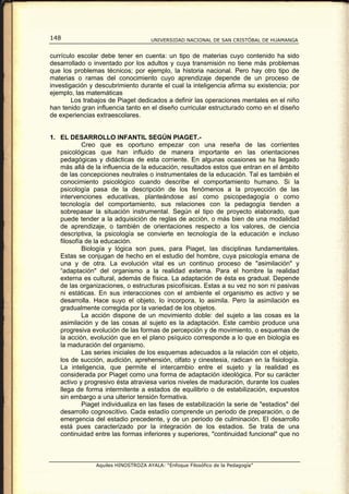 148                                  UNIVERSIDAD NACIONAL DE SAN CRISTÓBAL DE HUAMANGA


currículo escolar debe tener en cuenta: un tipo de materias cuyo contenido ha sido
desarrollado o inventado por los adultos y cuya transmisión no tiene más problemas
que los problemas técnicos; por ejemplo, la historia nacional. Pero hay otro tipo de
materias o ramas del conocimiento cuyo aprendizaje depende de un proceso de
investigación y descubrimiento durante el cual la inteligencia afirma su existencia; por
ejemplo, las matemáticas
        Los trabajos de Piaget dedicados a definir las operaciones mentales en el niño
han tenido gran influencia tanto en el diseño curricular estructurado como en el diseño
de experiencias extraescolares.


1. EL DESARROLLO INFANTIL SEGÚN PIAGET.-
            Creo que es oportuno empezar con una reseña de las corrientes
   psicológicas que han influido de manera importante en las orientaciones
   pedagógicas y didácticas de esta corriente. En algunas ocasiones se ha llegado
   más allá de la influencia de la educación, resultados estos que entran en el ámbito
   de las concepciones neutrales o instrumentales de la educación. Tal es también el
   conocimiento psicológico cuando describe el comportamiento humano. Si la
   psicología pasa de la descripción de los fenómenos a la proyección de las
   intervenciones educativas, planteándose así como psicopedagogía o como
   tecnología del comportamiento, sus relaciones con la pedagogía tienden a
   sobrepasar la situación instrumental. Según el tipo de proyecto elaborado, que
   puede tender a la adquisición de reglas de acción, o más bien de una modalidad
   de aprendizaje, o también de orientaciones respecto a los valores, de ciencia
   descriptiva, la psicología se convierte en tecnología de la educación e incluso
   filosofía de la educación.
            Biología y lógica son pues, para Piaget, las disciplinas fundamentales.
   Estas se conjugan de hecho en el estudio del hombre, cuya psicología emana de
   una y de otra. La evolución vital es un continuo proceso de "asimilación" y
   “adaptación" del organismo a la realidad externa. Para el hombre la realidad
   externa es cultural, además de física. La adaptación de ésta es gradual. Depende
   de las organizaciones, o estructuras psicofísicas. Estas a su vez no son ni pasivas
   ni estáticas. En sus interacciones con el ambiente el organismo es activo y se
   desarrolla. Hace suyo el objeto, lo incorpora, lo asimila. Pero la asimilación es
   gradualmente corregida por la variedad de los objetos.
            La acción dispone de un movimiento doble: del sujeto a las cosas es la
   asimilación y de las cosas al sujeto es la adaptación. Este cambio produce una
   progresiva evolución de las formas de percepción y de movimiento, o esquemas de
   la acción, evolución que en el plano psíquico corresponde a lo que en biología es
   la maduración del organismo.
            Las series iniciales de los esquemas adecuados a la relación con el objeto,
   los de succión, audición, aprehensión, olfato y cinestesia, radican en la fisiología.
   La inteligencia, que permite el intercambio entre el sujeto y la realidad es
   considerada por Piaget como una forma de adaptación ideológica. Por su carácter
   activo y progresivo ésta atraviesa varios niveles de maduración, durante los cuales
   llega de forma intermitente a estados de equilibrio o de estabilización, expuestos
   sin embargo a una ulterior tensión formativa.
            Piaget individualiza en las fases de estabilización la serie de "estadios" del
   desarrollo cognoscitivo. Cada estadío comprende un periodo de preparación, o de
   emergencia del estadio precedente, y de un periodo de culminación. El desarrollo
   está pues caracterizado por la integración de los estadios. Se trata de una
   continuidad entre las formas inferiores y superiores, "continuidad funcional" que no



                Aquiles HINOSTROZA AYALA: “Enfoque Filosófico de la Pedagogía”
 